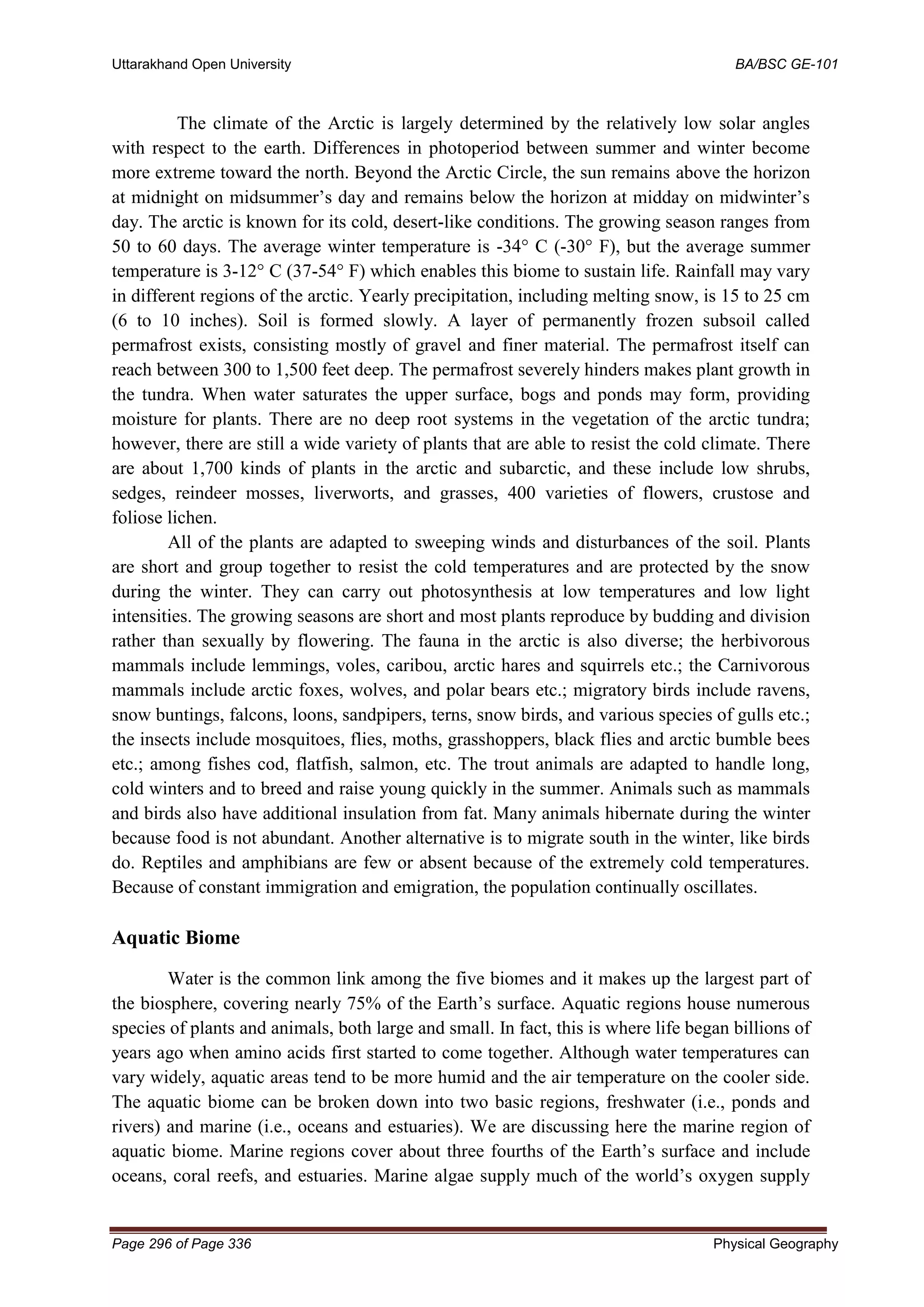 Uttarakhand Open University BA/BSC GE-101
Page 296 of Page 336 Physical Geography
The climate of the Arctic is largely determined by the relatively low solar angles
with respect to the earth. Differences in photoperiod between summer and winter become
more extreme toward the north. Beyond the Arctic Circle, the sun remains above the horizon
at midnight on midsummer’s day and remains below the horizon at midday on midwinter’s
day. The arctic is known for its cold, desert-like conditions. The growing season ranges from
50 to 60 days. The average winter temperature is -34° C (-30° F), but the average summer
temperature is 3-12° C (37-54° F) which enables this biome to sustain life. Rainfall may vary
in different regions of the arctic. Yearly precipitation, including melting snow, is 15 to 25 cm
(6 to 10 inches). Soil is formed slowly. A layer of permanently frozen subsoil called
permafrost exists, consisting mostly of gravel and finer material. The permafrost itself can
reach between 300 to 1,500 feet deep. The permafrost severely hinders makes plant growth in
the tundra. When water saturates the upper surface, bogs and ponds may form, providing
moisture for plants. There are no deep root systems in the vegetation of the arctic tundra;
however, there are still a wide variety of plants that are able to resist the cold climate. There
are about 1,700 kinds of plants in the arctic and subarctic, and these include low shrubs,
sedges, reindeer mosses, liverworts, and grasses, 400 varieties of flowers, crustose and
foliose lichen.
All of the plants are adapted to sweeping winds and disturbances of the soil. Plants
are short and group together to resist the cold temperatures and are protected by the snow
during the winter. They can carry out photosynthesis at low temperatures and low light
intensities. The growing seasons are short and most plants reproduce by budding and division
rather than sexually by flowering. The fauna in the arctic is also diverse; the herbivorous
mammals include lemmings, voles, caribou, arctic hares and squirrels etc.; the Carnivorous
mammals include arctic foxes, wolves, and polar bears etc.; migratory birds include ravens,
snow buntings, falcons, loons, sandpipers, terns, snow birds, and various species of gulls etc.;
the insects include mosquitoes, flies, moths, grasshoppers, black flies and arctic bumble bees
etc.; among fishes cod, flatfish, salmon, etc. The trout animals are adapted to handle long,
cold winters and to breed and raise young quickly in the summer. Animals such as mammals
and birds also have additional insulation from fat. Many animals hibernate during the winter
because food is not abundant. Another alternative is to migrate south in the winter, like birds
do. Reptiles and amphibians are few or absent because of the extremely cold temperatures.
Because of constant immigration and emigration, the population continually oscillates.
Aquatic Biome
Water is the common link among the five biomes and it makes up the largest part of
the biosphere, covering nearly 75% of the Earth’s surface. Aquatic regions house numerous
species of plants and animals, both large and small. In fact, this is where life began billions of
years ago when amino acids first started to come together. Although water temperatures can
vary widely, aquatic areas tend to be more humid and the air temperature on the cooler side.
The aquatic biome can be broken down into two basic regions, freshwater (i.e., ponds and
rivers) and marine (i.e., oceans and estuaries). We are discussing here the marine region of
aquatic biome. Marine regions cover about three fourths of the Earth’s surface and include
oceans, coral reefs, and estuaries. Marine algae supply much of the world’s oxygen supply
 