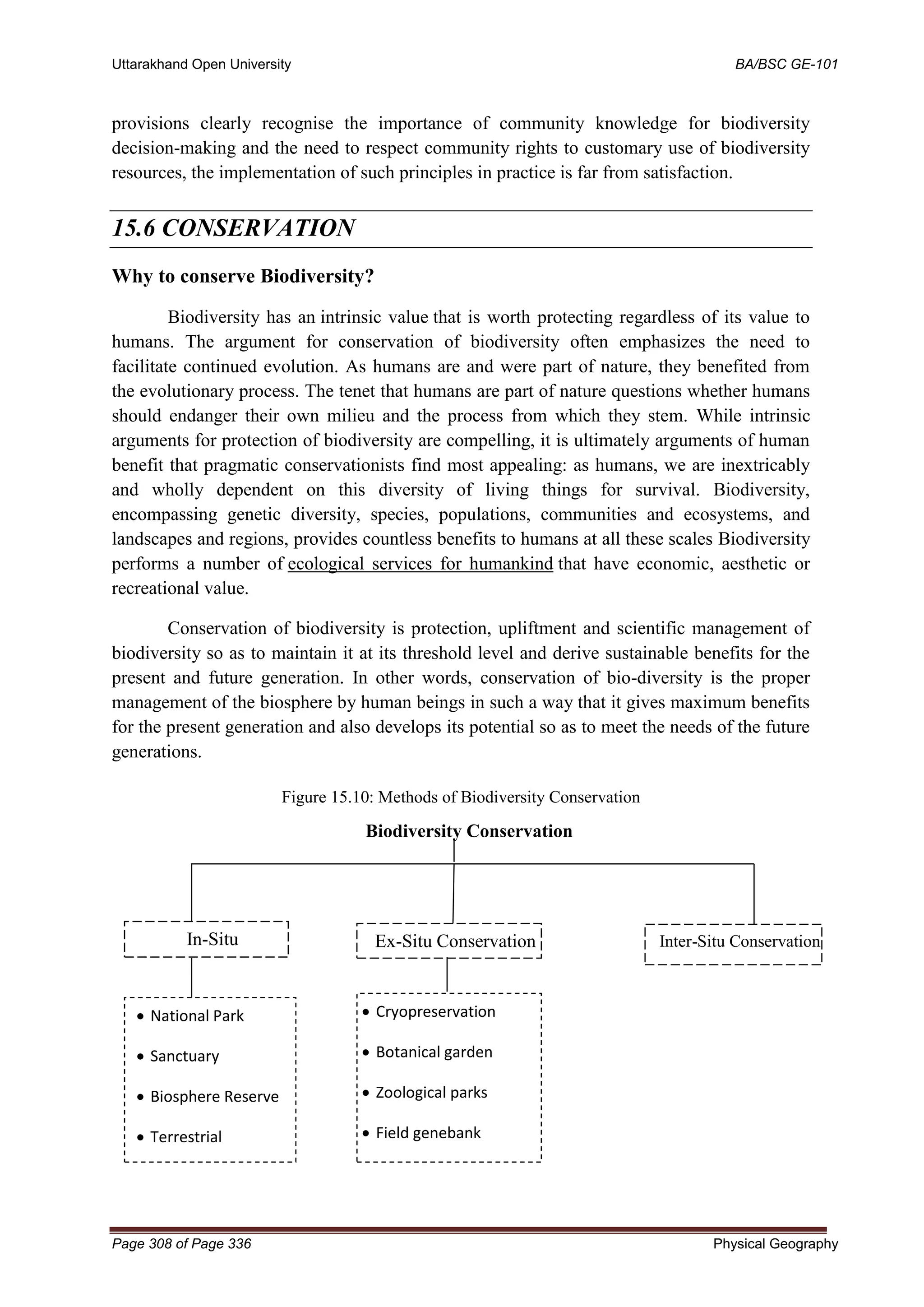 Uttarakhand Open University BA/BSC GE-101
Page 308 of Page 336 Physical Geography
provisions clearly recognise the importance of community knowledge for biodiversity
decision-making and the need to respect community rights to customary use of biodiversity
resources, the implementation of such principles in practice is far from satisfaction.
15.6 CONSERVATION
Why to conserve Biodiversity?
Biodiversity has an intrinsic value that is worth protecting regardless of its value to
humans. The argument for conservation of biodiversity often emphasizes the need to
facilitate continued evolution. As humans are and were part of nature, they benefited from
the evolutionary process. The tenet that humans are part of nature questions whether humans
should endanger their own milieu and the process from which they stem. While intrinsic
arguments for protection of biodiversity are compelling, it is ultimately arguments of human
benefit that pragmatic conservationists find most appealing: as humans, we are inextricably
and wholly dependent on this diversity of living things for survival. Biodiversity,
encompassing genetic diversity, species, populations, communities and ecosystems, and
landscapes and regions, provides countless benefits to humans at all these scales Biodiversity
performs a number of ecological services for humankind that have economic, aesthetic or
recreational value.
Conservation of biodiversity is protection, upliftment and scientific management of
biodiversity so as to maintain it at its threshold level and derive sustainable benefits for the
present and future generation. In other words, conservation of bio-diversity is the proper
management of the biosphere by human beings in such a way that it gives maximum benefits
for the present generation and also develops its potential so as to meet the needs of the future
generations.
Figure 15.10: Methods of Biodiversity Conservation
Biodiversity Conservation
In-Situ
Conservation
Ex-Situ Conservation Inter-Situ Conservation
• National Park
• Sanctuary
• Biosphere Reserve
• Terrestrial
• Cryopreservation
• Botanical garden
• Zoological parks
• Field genebank
 