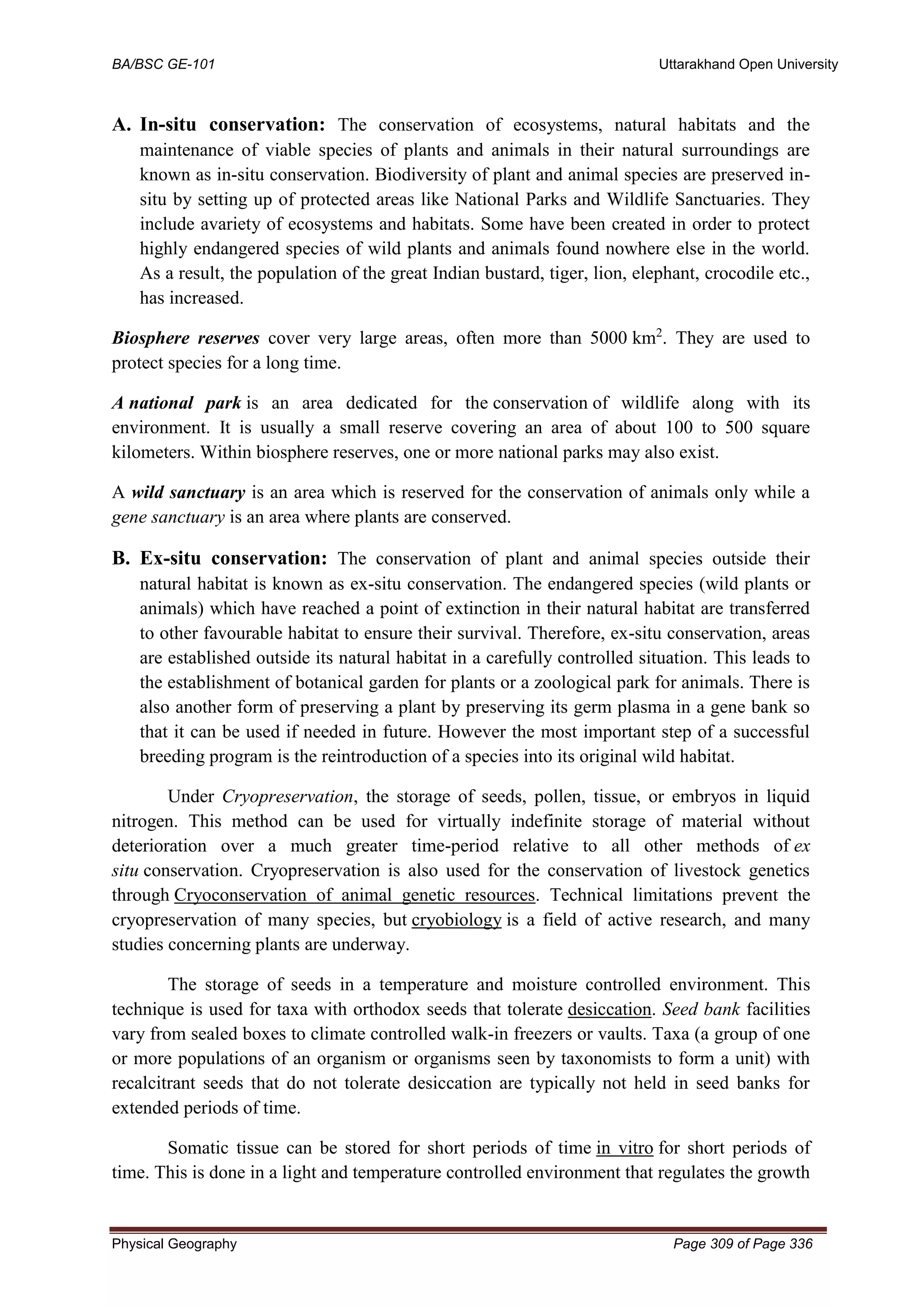 BA/BSC GE-101 Uttarakhand Open University
Physical Geography Page 309 of Page 336
A. In-situ conservation: The conservation of ecosystems, natural habitats and the
maintenance of viable species of plants and animals in their natural surroundings are
known as in-situ conservation. Biodiversity of plant and animal species are preserved in-
situ by setting up of protected areas like National Parks and Wildlife Sanctuaries. They
include avariety of ecosystems and habitats. Some have been created in order to protect
highly endangered species of wild plants and animals found nowhere else in the world.
As a result, the population of the great Indian bustard, tiger, lion, elephant, crocodile etc.,
has increased.
Biosphere reserves cover very large areas, often more than 5000 km2
. They are used to
protect species for a long time.
A national park is an area dedicated for the conservation of wildlife along with its
environment. It is usually a small reserve covering an area of about 100 to 500 square
kilometers. Within biosphere reserves, one or more national parks may also exist.
A wild sanctuary is an area which is reserved for the conservation of animals only while a
gene sanctuary is an area where plants are conserved.
B. Ex-situ conservation: The conservation of plant and animal species outside their
natural habitat is known as ex-situ conservation. The endangered species (wild plants or
animals) which have reached a point of extinction in their natural habitat are transferred
to other favourable habitat to ensure their survival. Therefore, ex-situ conservation, areas
are established outside its natural habitat in a carefully controlled situation. This leads to
the establishment of botanical garden for plants or a zoological park for animals. There is
also another form of preserving a plant by preserving its germ plasma in a gene bank so
that it can be used if needed in future. However the most important step of a successful
breeding program is the reintroduction of a species into its original wild habitat.
Under Cryopreservation, the storage of seeds, pollen, tissue, or embryos in liquid
nitrogen. This method can be used for virtually indefinite storage of material without
deterioration over a much greater time-period relative to all other methods of ex
situ conservation. Cryopreservation is also used for the conservation of livestock genetics
through Cryoconservation of animal genetic resources. Technical limitations prevent the
cryopreservation of many species, but cryobiology is a field of active research, and many
studies concerning plants are underway.
The storage of seeds in a temperature and moisture controlled environment. This
technique is used for taxa with orthodox seeds that tolerate desiccation. Seed bank facilities
vary from sealed boxes to climate controlled walk-in freezers or vaults. Taxa (a group of one
or more populations of an organism or organisms seen by taxonomists to form a unit) with
recalcitrant seeds that do not tolerate desiccation are typically not held in seed banks for
extended periods of time.
Somatic tissue can be stored for short periods of time in vitro for short periods of
time. This is done in a light and temperature controlled environment that regulates the growth
 