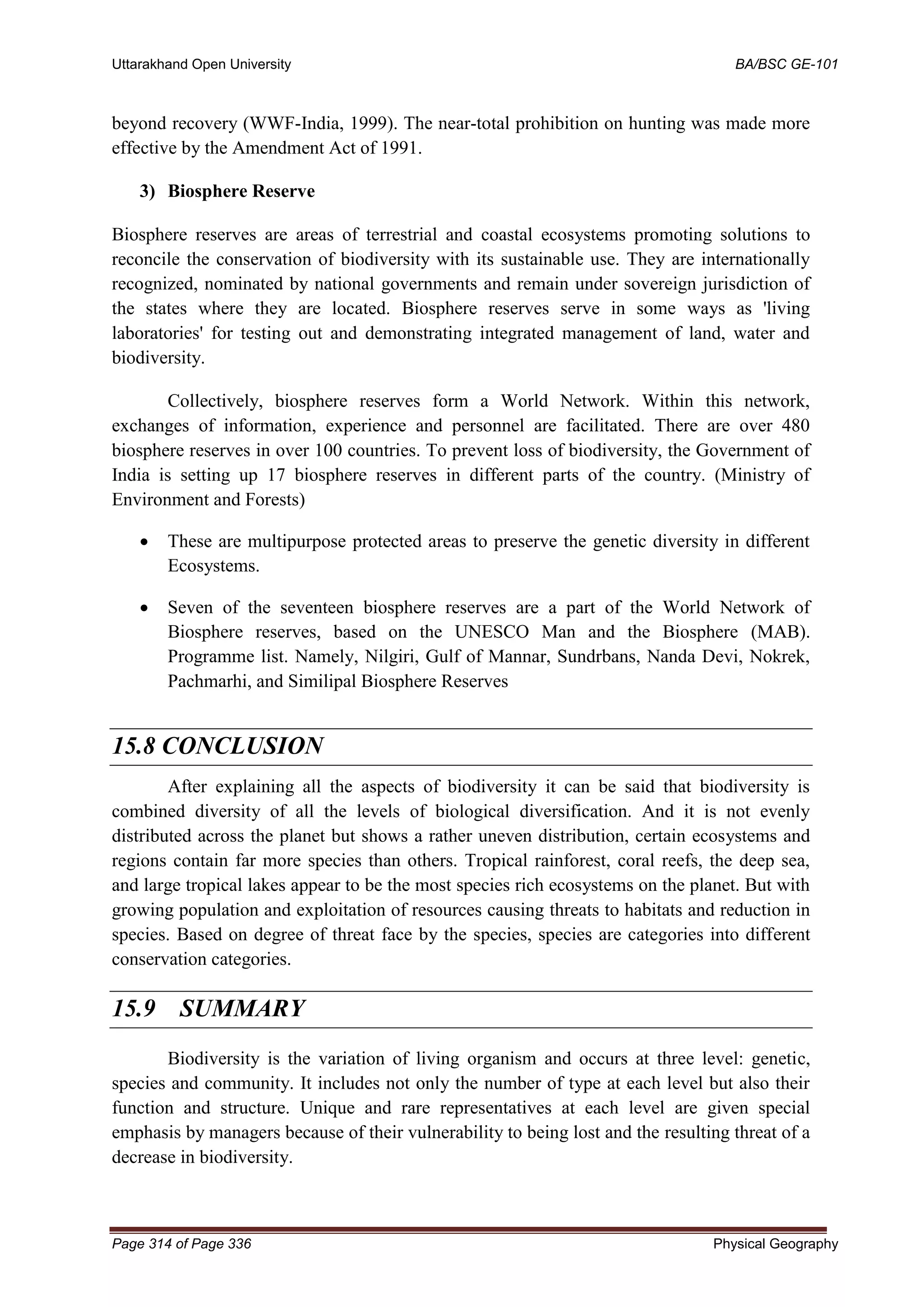 Uttarakhand Open University BA/BSC GE-101
Page 314 of Page 336 Physical Geography
beyond recovery (WWF-India, 1999). The near-total prohibition on hunting was made more
effective by the Amendment Act of 1991.
3) Biosphere Reserve
Biosphere reserves are areas of terrestrial and coastal ecosystems promoting solutions to
reconcile the conservation of biodiversity with its sustainable use. They are internationally
recognized, nominated by national governments and remain under sovereign jurisdiction of
the states where they are located. Biosphere reserves serve in some ways as 'living
laboratories' for testing out and demonstrating integrated management of land, water and
biodiversity.
Collectively, biosphere reserves form a World Network. Within this network,
exchanges of information, experience and personnel are facilitated. There are over 480
biosphere reserves in over 100 countries. To prevent loss of biodiversity, the Government of
India is setting up 17 biosphere reserves in different parts of the country. (Ministry of
Environment and Forests)
• These are multipurpose protected areas to preserve the genetic diversity in different
Ecosystems.
• Seven of the seventeen biosphere reserves are a part of the World Network of
Biosphere reserves, based on the UNESCO Man and the Biosphere (MAB).
Programme list. Namely, Nilgiri, Gulf of Mannar, Sundrbans, Nanda Devi, Nokrek,
Pachmarhi, and Similipal Biosphere Reserves
15.8 CONCLUSION
After explaining all the aspects of biodiversity it can be said that biodiversity is
combined diversity of all the levels of biological diversification. And it is not evenly
distributed across the planet but shows a rather uneven distribution, certain ecosystems and
regions contain far more species than others. Tropical rainforest, coral reefs, the deep sea,
and large tropical lakes appear to be the most species rich ecosystems on the planet. But with
growing population and exploitation of resources causing threats to habitats and reduction in
species. Based on degree of threat face by the species, species are categories into different
conservation categories.
15.9 SUMMARY
Biodiversity is the variation of living organism and occurs at three level: genetic,
species and community. It includes not only the number of type at each level but also their
function and structure. Unique and rare representatives at each level are given special
emphasis by managers because of their vulnerability to being lost and the resulting threat of a
decrease in biodiversity.
 