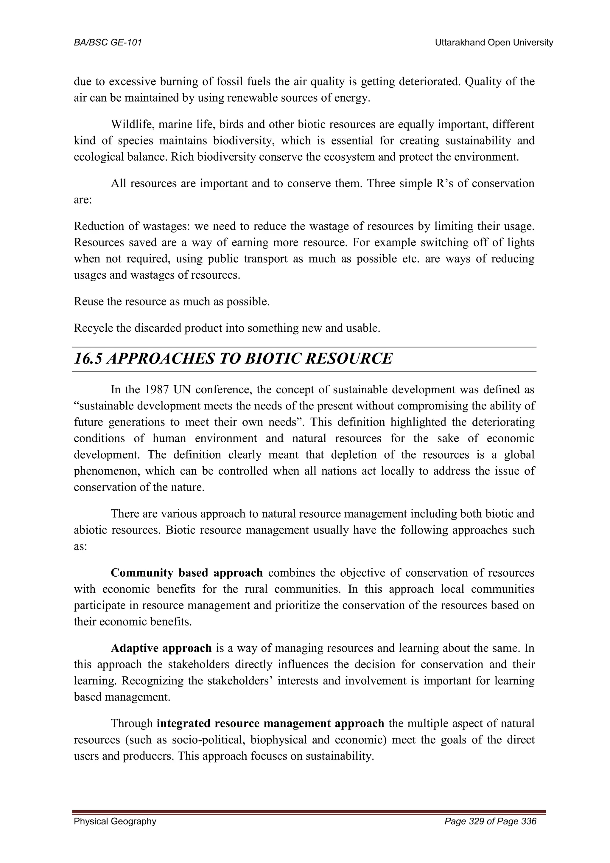 BA/BSC GE-101 Uttarakhand Open University
Physical Geography Page 329 of Page 336
due to excessive burning of fossil fuels the air quality is getting deteriorated. Quality of the
air can be maintained by using renewable sources of energy.
Wildlife, marine life, birds and other biotic resources are equally important, different
kind of species maintains biodiversity, which is essential for creating sustainability and
ecological balance. Rich biodiversity conserve the ecosystem and protect the environment.
All resources are important and to conserve them. Three simple R’s of conservation
are:
Reduction of wastages: we need to reduce the wastage of resources by limiting their usage.
Resources saved are a way of earning more resource. For example switching off of lights
when not required, using public transport as much as possible etc. are ways of reducing
usages and wastages of resources.
Reuse the resource as much as possible.
Recycle the discarded product into something new and usable.
16.5 APPROACHES TO BIOTIC RESOURCE
In the 1987 UN conference, the concept of sustainable development was defined as
“sustainable development meets the needs of the present without compromising the ability of
future generations to meet their own needs”. This definition highlighted the deteriorating
conditions of human environment and natural resources for the sake of economic
development. The definition clearly meant that depletion of the resources is a global
phenomenon, which can be controlled when all nations act locally to address the issue of
conservation of the nature.
There are various approach to natural resource management including both biotic and
abiotic resources. Biotic resource management usually have the following approaches such
as:
Community based approach combines the objective of conservation of resources
with economic benefits for the rural communities. In this approach local communities
participate in resource management and prioritize the conservation of the resources based on
their economic benefits.
Adaptive approach is a way of managing resources and learning about the same. In
this approach the stakeholders directly influences the decision for conservation and their
learning. Recognizing the stakeholders’ interests and involvement is important for learning
based management.
Through integrated resource management approach the multiple aspect of natural
resources (such as socio-political, biophysical and economic) meet the goals of the direct
users and producers. This approach focuses on sustainability.
 