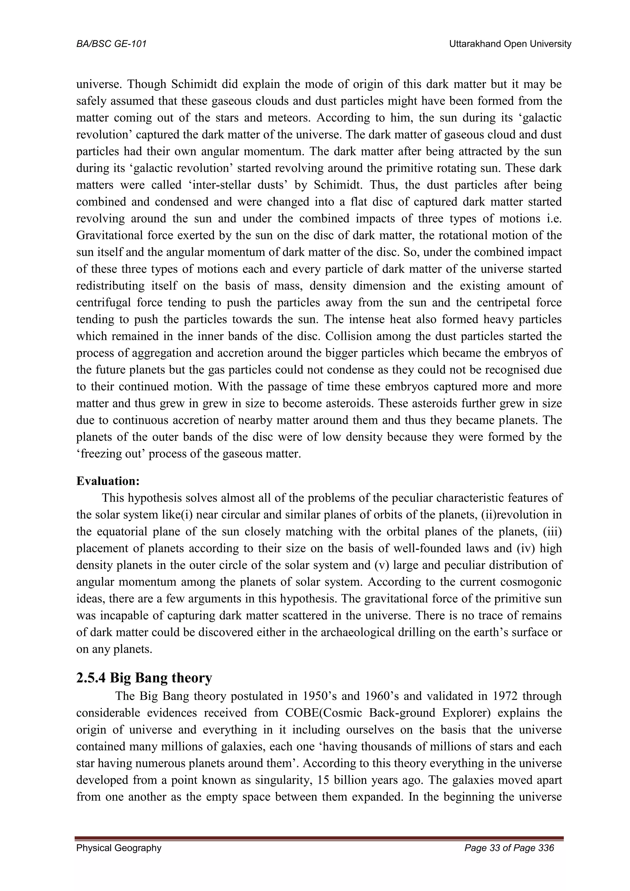 BA/BSC GE-101 Uttarakhand Open University
Physical Geography Page 33 of Page 336
universe. Though Schimidt did explain the mode of origin of this dark matter but it may be
safely assumed that these gaseous clouds and dust particles might have been formed from the
matter coming out of the stars and meteors. According to him, the sun during its ‘galactic
revolution’ captured the dark matter of the universe. The dark matter of gaseous cloud and dust
particles had their own angular momentum. The dark matter after being attracted by the sun
during its ‘galactic revolution’ started revolving around the primitive rotating sun. These dark
matters were called ‘inter-stellar dusts’ by Schimidt. Thus, the dust particles after being
combined and condensed and were changed into a flat disc of captured dark matter started
revolving around the sun and under the combined impacts of three types of motions i.e.
Gravitational force exerted by the sun on the disc of dark matter, the rotational motion of the
sun itself and the angular momentum of dark matter of the disc. So, under the combined impact
of these three types of motions each and every particle of dark matter of the universe started
redistributing itself on the basis of mass, density dimension and the existing amount of
centrifugal force tending to push the particles away from the sun and the centripetal force
tending to push the particles towards the sun. The intense heat also formed heavy particles
which remained in the inner bands of the disc. Collision among the dust particles started the
process of aggregation and accretion around the bigger particles which became the embryos of
the future planets but the gas particles could not condense as they could not be recognised due
to their continued motion. With the passage of time these embryos captured more and more
matter and thus grew in grew in size to become asteroids. These asteroids further grew in size
due to continuous accretion of nearby matter around them and thus they became planets. The
planets of the outer bands of the disc were of low density because they were formed by the
‘freezing out’ process of the gaseous matter.
Evaluation:
This hypothesis solves almost all of the problems of the peculiar characteristic features of
the solar system like(i) near circular and similar planes of orbits of the planets, (ii)revolution in
the equatorial plane of the sun closely matching with the orbital planes of the planets, (iii)
placement of planets according to their size on the basis of well-founded laws and (iv) high
density planets in the outer circle of the solar system and (v) large and peculiar distribution of
angular momentum among the planets of solar system. According to the current cosmogonic
ideas, there are a few arguments in this hypothesis. The gravitational force of the primitive sun
was incapable of capturing dark matter scattered in the universe. There is no trace of remains
of dark matter could be discovered either in the archaeological drilling on the earth’s surface or
on any planets.
2.5.4 Big Bang theory
The Big Bang theory postulated in 1950’s and 1960’s and validated in 1972 through
considerable evidences received from COBE(Cosmic Back-ground Explorer) explains the
origin of universe and everything in it including ourselves on the basis that the universe
contained many millions of galaxies, each one ‘having thousands of millions of stars and each
star having numerous planets around them’. According to this theory everything in the universe
developed from a point known as singularity, 15 billion years ago. The galaxies moved apart
from one another as the empty space between them expanded. In the beginning the universe
 