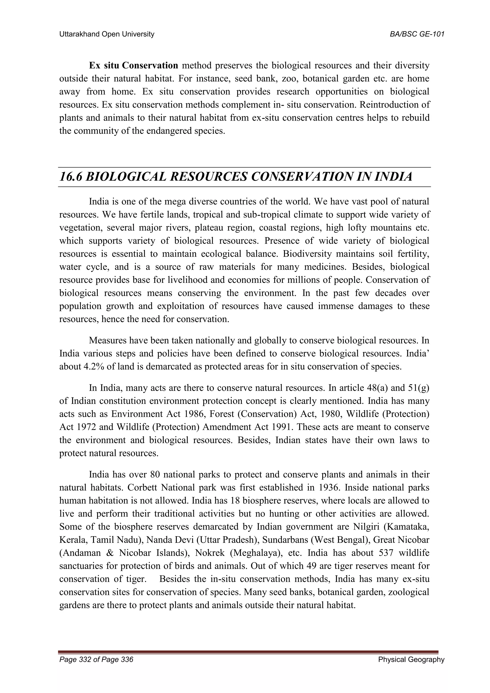 Uttarakhand Open University BA/BSC GE-101
Page 332 of Page 336 Physical Geography
Ex situ Conservation method preserves the biological resources and their diversity
outside their natural habitat. For instance, seed bank, zoo, botanical garden etc. are home
away from home. Ex situ conservation provides research opportunities on biological
resources. Ex situ conservation methods complement in- situ conservation. Reintroduction of
plants and animals to their natural habitat from ex-situ conservation centres helps to rebuild
the community of the endangered species.
16.6 BIOLOGICAL RESOURCES CONSERVATION IN INDIA
India is one of the mega diverse countries of the world. We have vast pool of natural
resources. We have fertile lands, tropical and sub-tropical climate to support wide variety of
vegetation, several major rivers, plateau region, coastal regions, high lofty mountains etc.
which supports variety of biological resources. Presence of wide variety of biological
resources is essential to maintain ecological balance. Biodiversity maintains soil fertility,
water cycle, and is a source of raw materials for many medicines. Besides, biological
resource provides base for livelihood and economies for millions of people. Conservation of
biological resources means conserving the environment. In the past few decades over
population growth and exploitation of resources have caused immense damages to these
resources, hence the need for conservation.
Measures have been taken nationally and globally to conserve biological resources. In
India various steps and policies have been defined to conserve biological resources. India’
about 4.2% of land is demarcated as protected areas for in situ conservation of species.
In India, many acts are there to conserve natural resources. In article 48(a) and 51(g)
of Indian constitution environment protection concept is clearly mentioned. India has many
acts such as Environment Act 1986, Forest (Conservation) Act, 1980, Wildlife (Protection)
Act 1972 and Wildlife (Protection) Amendment Act 1991. These acts are meant to conserve
the environment and biological resources. Besides, Indian states have their own laws to
protect natural resources.
India has over 80 national parks to protect and conserve plants and animals in their
natural habitats. Corbett National park was first established in 1936. Inside national parks
human habitation is not allowed. India has 18 biosphere reserves, where locals are allowed to
live and perform their traditional activities but no hunting or other activities are allowed.
Some of the biosphere reserves demarcated by Indian government are Nilgiri (Kamataka,
Kerala, Tamil Nadu), Nanda Devi (Uttar Pradesh), Sundarbans (West Bengal), Great Nicobar
(Andaman & Nicobar Islands), Nokrek (Meghalaya), etc. India has about 537 wildlife
sanctuaries for protection of birds and animals. Out of which 49 are tiger reserves meant for
conservation of tiger. Besides the in-situ conservation methods, India has many ex-situ
conservation sites for conservation of species. Many seed banks, botanical garden, zoological
gardens are there to protect plants and animals outside their natural habitat.
 