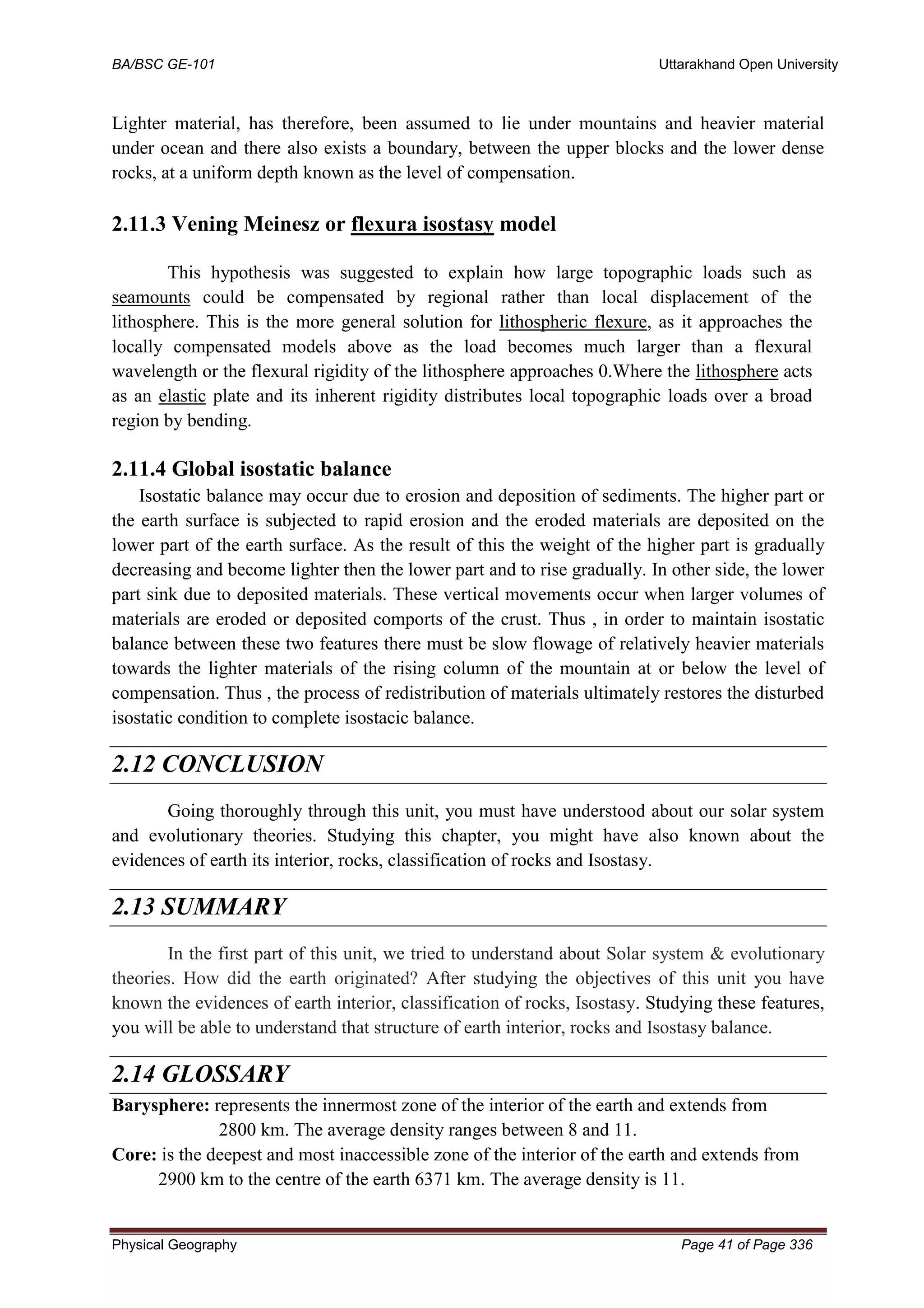 BA/BSC GE-101 Uttarakhand Open University
Physical Geography Page 41 of Page 336
Lighter material, has therefore, been assumed to lie under mountains and heavier material
under ocean and there also exists a boundary, between the upper blocks and the lower dense
rocks, at a uniform depth known as the level of compensation.
2.11.3 Vening Meinesz or flexura isostasy model
This hypothesis was suggested to explain how large topographic loads such as
seamounts could be compensated by regional rather than local displacement of the
lithosphere. This is the more general solution for lithospheric flexure, as it approaches the
locally compensated models above as the load becomes much larger than a flexural
wavelength or the flexural rigidity of the lithosphere approaches 0.Where the lithosphere acts
as an elastic plate and its inherent rigidity distributes local topographic loads over a broad
region by bending.
2.11.4 Global isostatic balance
Isostatic balance may occur due to erosion and deposition of sediments. The higher part or
the earth surface is subjected to rapid erosion and the eroded materials are deposited on the
lower part of the earth surface. As the result of this the weight of the higher part is gradually
decreasing and become lighter then the lower part and to rise gradually. In other side, the lower
part sink due to deposited materials. These vertical movements occur when larger volumes of
materials are eroded or deposited comports of the crust. Thus , in order to maintain isostatic
balance between these two features there must be slow flowage of relatively heavier materials
towards the lighter materials of the rising column of the mountain at or below the level of
compensation. Thus , the process of redistribution of materials ultimately restores the disturbed
isostatic condition to complete isostacic balance.
2.12 CONCLUSION
Going thoroughly through this unit, you must have understood about our solar system
and evolutionary theories. Studying this chapter, you might have also known about the
evidences of earth its interior, rocks, classification of rocks and Isostasy.
2.13 SUMMARY
In the first part of this unit, we tried to understand about Solar system & evolutionary
theories. How did the earth originated? After studying the objectives of this unit you have
known the evidences of earth interior, classification of rocks, Isostasy. Studying these features,
you will be able to understand that structure of earth interior, rocks and Isostasy balance.
2.14 GLOSSARY
Barysphere: represents the innermost zone of the interior of the earth and extends from
2800 km. The average density ranges between 8 and 11.
Core: is the deepest and most inaccessible zone of the interior of the earth and extends from
2900 km to the centre of the earth 6371 km. The average density is 11.
 
