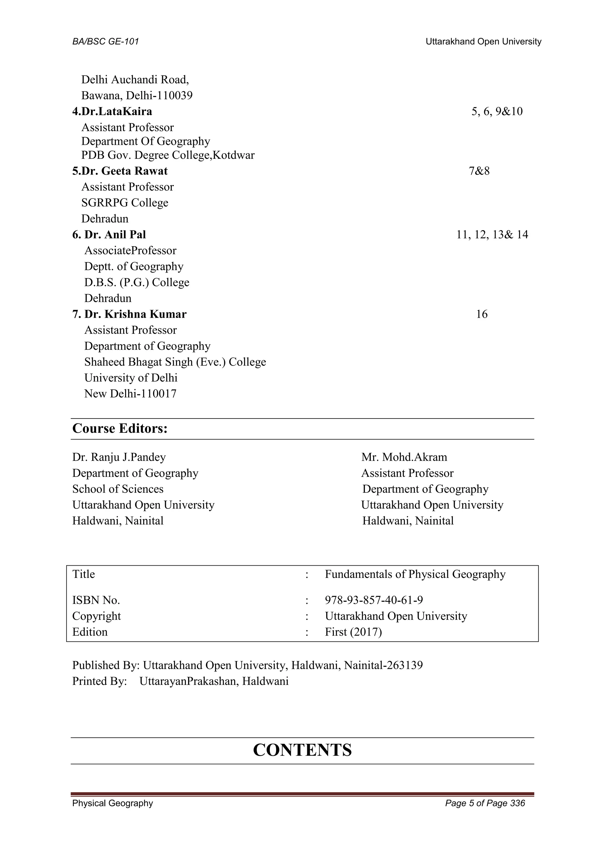 BA/BSC GE-101 Uttarakhand Open University
Physical Geography Page 5 of Page 336
Delhi Auchandi Road,
Bawana, Delhi-110039
4.Dr.LataKaira 5, 6, 9&10
Assistant Professor
Department Of Geography
PDB Gov. Degree College,Kotdwar
5.Dr. Geeta Rawat 7&8
Assistant Professor
SGRRPG College
Dehradun
6. Dr. Anil Pal 11, 12, 13& 14
AssociateProfessor
Deptt. of Geography
D.B.S. (P.G.) College
Dehradun
7. Dr. Krishna Kumar 16
Assistant Professor
Department of Geography
Shaheed Bhagat Singh (Eve.) College
University of Delhi
New Delhi-110017
Course Editors:
Dr. Ranju J.Pandey Mr. Mohd.Akram
Department of Geography Assistant Professor
School of Sciences Department of Geography
Uttarakhand Open University Uttarakhand Open University
Haldwani, Nainital Haldwani, Nainital
Title : Fundamentals of Physical Geography
ISBN No. : 978-93-857-40-61-9
Copyright : Uttarakhand Open University
Edition : First (2017)
Published By: Uttarakhand Open University, Haldwani, Nainital-263139
Printed By: UttarayanPrakashan, Haldwani
CONTENTS
 