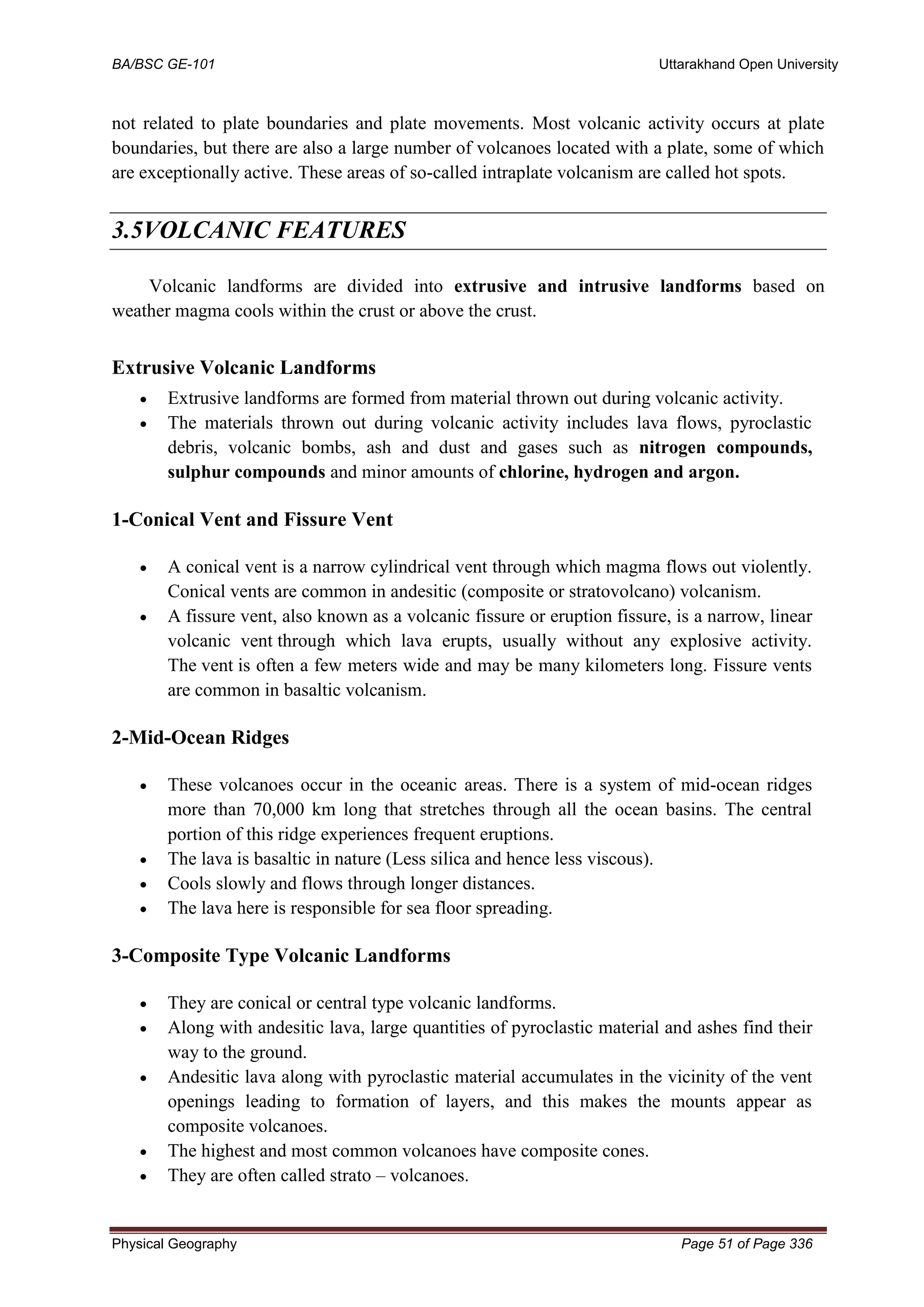 BA/BSC GE-101 Uttarakhand Open University
Physical Geography Page 51 of Page 336
not related to plate boundaries and plate movements. Most volcanic activity occurs at plate
boundaries, but there are also a large number of volcanoes located with a plate, some of which
are exceptionally active. These areas of so-called intraplate volcanism are called hot spots.
3.5VOLCANIC FEATURES
Volcanic landforms are divided into extrusive and intrusive landforms based on
weather magma cools within the crust or above the crust.
Extrusive Volcanic Landforms
• Extrusive landforms are formed from material thrown out during volcanic activity.
• The materials thrown out during volcanic activity includes lava flows, pyroclastic
debris, volcanic bombs, ash and dust and gases such as nitrogen compounds,
sulphur compounds and minor amounts of chlorine, hydrogen and argon.
1-Conical Vent and Fissure Vent
• A conical vent is a narrow cylindrical vent through which magma flows out violently.
Conical vents are common in andesitic (composite or stratovolcano) volcanism.
• A fissure vent, also known as a volcanic fissure or eruption fissure, is a narrow, linear
volcanic vent through which lava erupts, usually without any explosive activity.
The vent is often a few meters wide and may be many kilometers long. Fissure vents
are common in basaltic volcanism.
2-Mid-Ocean Ridges
• These volcanoes occur in the oceanic areas. There is a system of mid-ocean ridges
more than 70,000 km long that stretches through all the ocean basins. The central
portion of this ridge experiences frequent eruptions.
• The lava is basaltic in nature (Less silica and hence less viscous).
• Cools slowly and flows through longer distances.
• The lava here is responsible for sea floor spreading.
3-Composite Type Volcanic Landforms
• They are conical or central type volcanic landforms.
• Along with andesitic lava, large quantities of pyroclastic material and ashes find their
way to the ground.
• Andesitic lava along with pyroclastic material accumulates in the vicinity of the vent
openings leading to formation of layers, and this makes the mounts appear as
composite volcanoes.
• The highest and most common volcanoes have composite cones.
• They are often called strato – volcanoes.
 