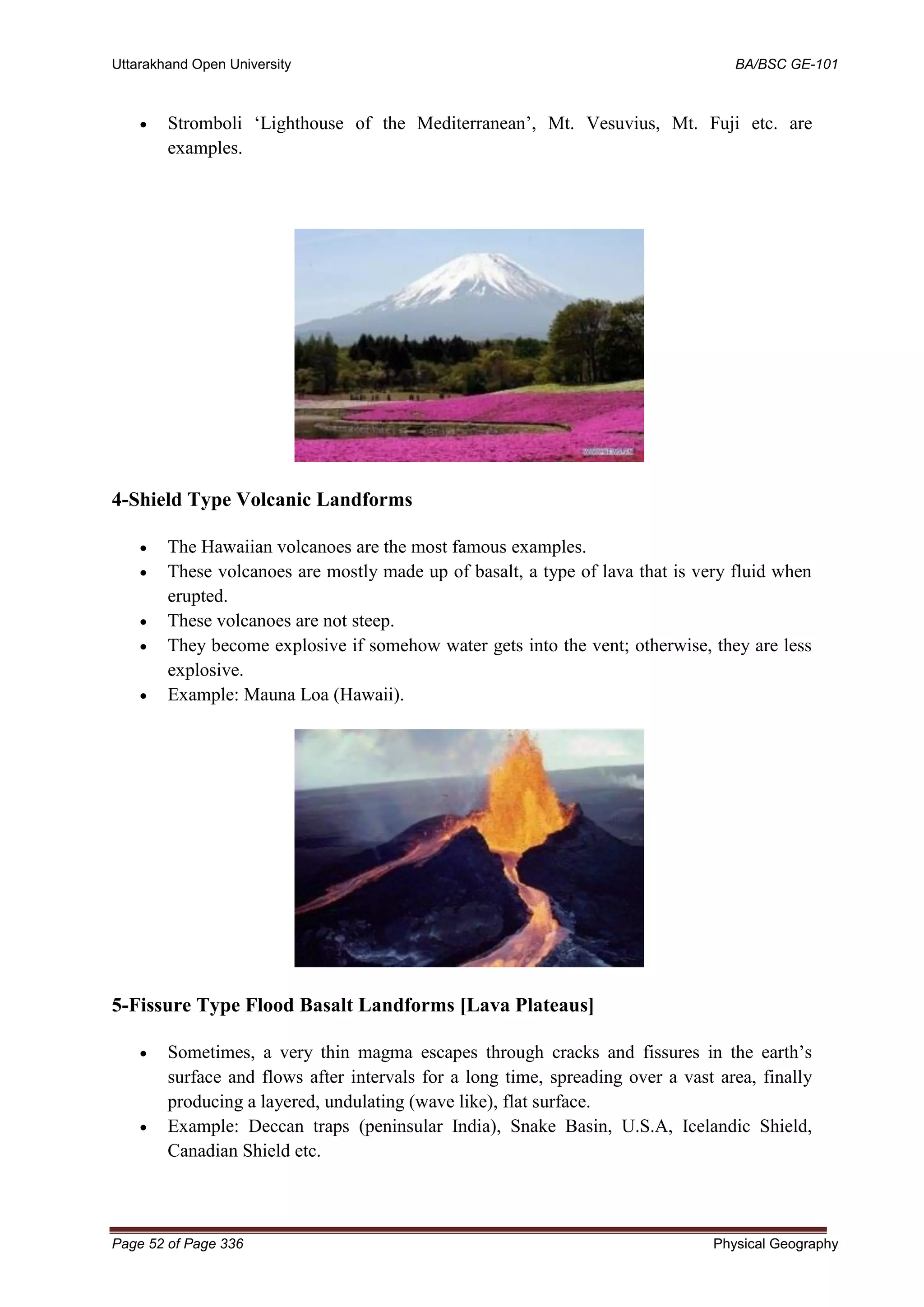 Uttarakhand Open University BA/BSC GE-101
Page 52 of Page 336 Physical Geography
• Stromboli ‘Lighthouse of the Mediterranean’, Mt. Vesuvius, Mt. Fuji etc. are
examples.
4-Shield Type Volcanic Landforms
• The Hawaiian volcanoes are the most famous examples.
• These volcanoes are mostly made up of basalt, a type of lava that is very fluid when
erupted.
• These volcanoes are not steep.
• They become explosive if somehow water gets into the vent; otherwise, they are less
explosive.
• Example: Mauna Loa (Hawaii).
5-Fissure Type Flood Basalt Landforms [Lava Plateaus]
• Sometimes, a very thin magma escapes through cracks and fissures in the earth’s
surface and flows after intervals for a long time, spreading over a vast area, finally
producing a layered, undulating (wave like), flat surface.
• Example: Deccan traps (peninsular India), Snake Basin, U.S.A, Icelandic Shield,
Canadian Shield etc.
 