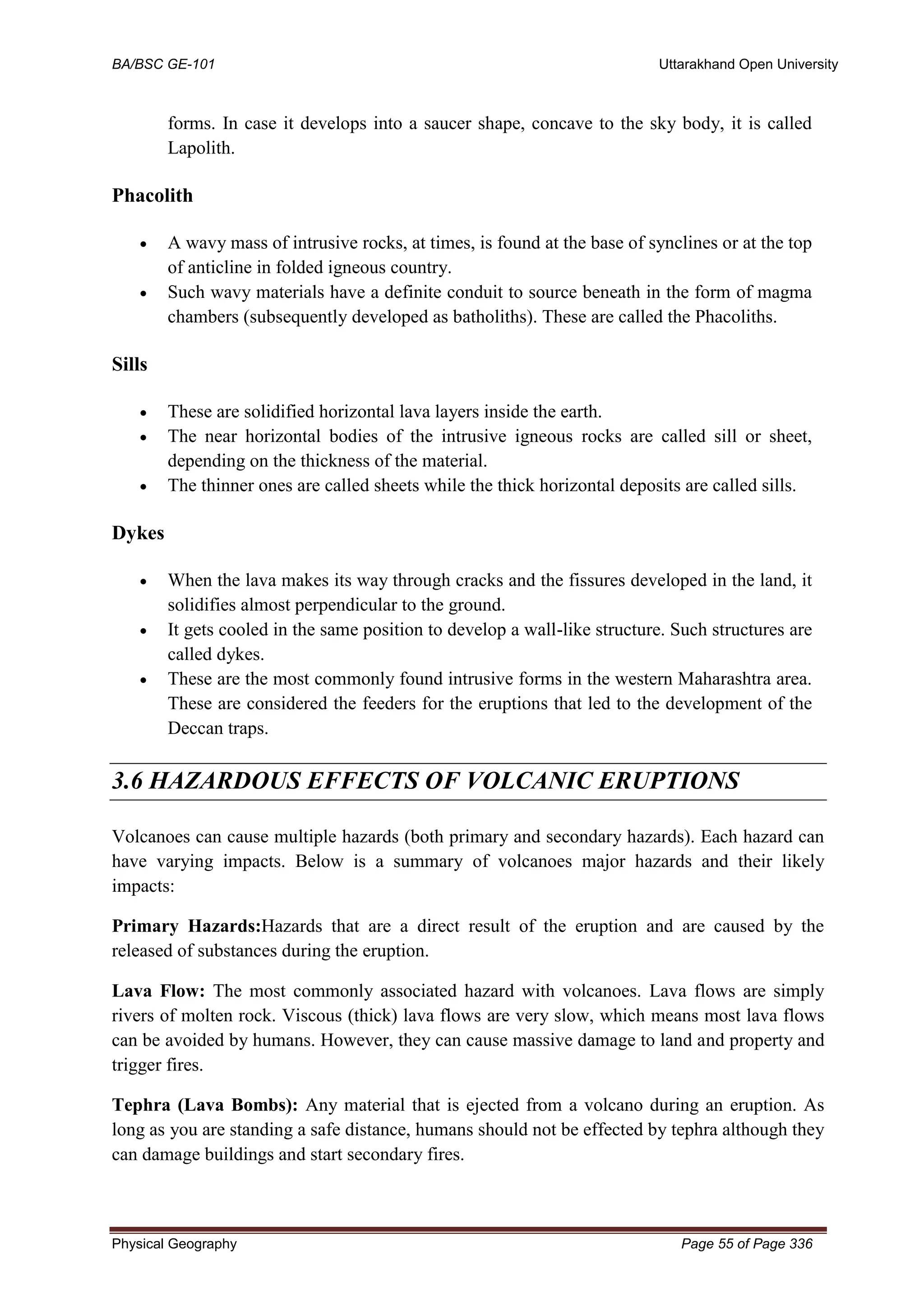 BA/BSC GE-101 Uttarakhand Open University
Physical Geography Page 55 of Page 336
forms. In case it develops into a saucer shape, concave to the sky body, it is called
Lapolith.
Phacolith
• A wavy mass of intrusive rocks, at times, is found at the base of synclines or at the top
of anticline in folded igneous country.
• Such wavy materials have a definite conduit to source beneath in the form of magma
chambers (subsequently developed as batholiths). These are called the Phacoliths.
Sills
• These are solidified horizontal lava layers inside the earth.
• The near horizontal bodies of the intrusive igneous rocks are called sill or sheet,
depending on the thickness of the material.
• The thinner ones are called sheets while the thick horizontal deposits are called sills.
Dykes
• When the lava makes its way through cracks and the fissures developed in the land, it
solidifies almost perpendicular to the ground.
• It gets cooled in the same position to develop a wall-like structure. Such structures are
called dykes.
• These are the most commonly found intrusive forms in the western Maharashtra area.
These are considered the feeders for the eruptions that led to the development of the
Deccan traps.
3.6 HAZARDOUS EFFECTS OF VOLCANIC ERUPTIONS
Volcanoes can cause multiple hazards (both primary and secondary hazards). Each hazard can
have varying impacts. Below is a summary of volcanoes major hazards and their likely
impacts:
Primary Hazards:Hazards that are a direct result of the eruption and are caused by the
released of substances during the eruption.
Lava Flow: The most commonly associated hazard with volcanoes. Lava flows are simply
rivers of molten rock. Viscous (thick) lava flows are very slow, which means most lava flows
can be avoided by humans. However, they can cause massive damage to land and property and
trigger fires.
Tephra (Lava Bombs): Any material that is ejected from a volcano during an eruption. As
long as you are standing a safe distance, humans should not be effected by tephra although they
can damage buildings and start secondary fires.
 