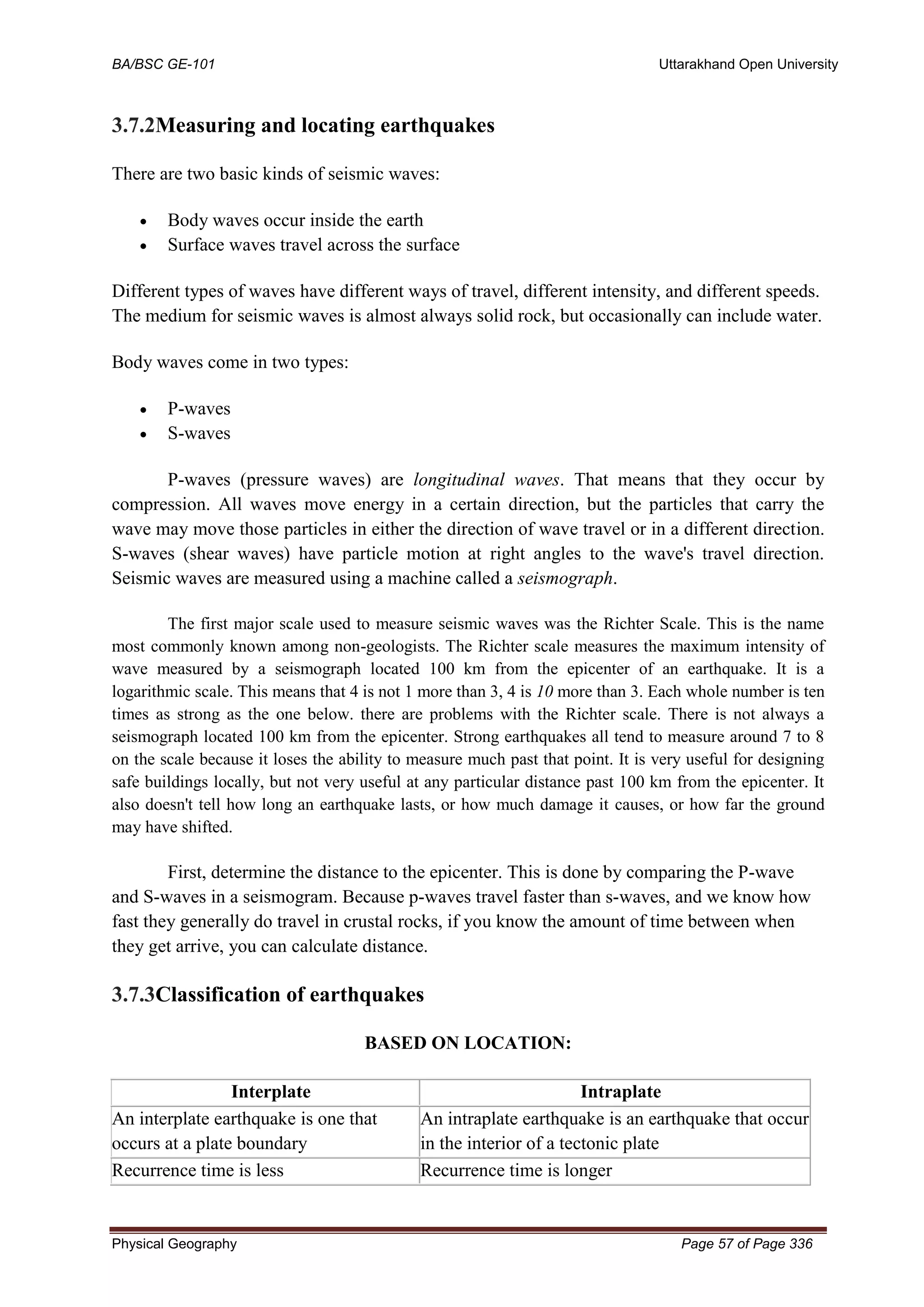 BA/BSC GE-101 Uttarakhand Open University
Physical Geography Page 57 of Page 336
3.7.2Measuring and locating earthquakes
There are two basic kinds of seismic waves:
• Body waves occur inside the earth
• Surface waves travel across the surface
Different types of waves have different ways of travel, different intensity, and different speeds.
The medium for seismic waves is almost always solid rock, but occasionally can include water.
Body waves come in two types:
• P-waves
• S-waves
P-waves (pressure waves) are longitudinal waves. That means that they occur by
compression. All waves move energy in a certain direction, but the particles that carry the
wave may move those particles in either the direction of wave travel or in a different direction.
S-waves (shear waves) have particle motion at right angles to the wave's travel direction.
Seismic waves are measured using a machine called a seismograph.
The first major scale used to measure seismic waves was the Richter Scale. This is the name
most commonly known among non-geologists. The Richter scale measures the maximum intensity of
wave measured by a seismograph located 100 km from the epicenter of an earthquake. It is a
logarithmic scale. This means that 4 is not 1 more than 3, 4 is 10 more than 3. Each whole number is ten
times as strong as the one below. there are problems with the Richter scale. There is not always a
seismograph located 100 km from the epicenter. Strong earthquakes all tend to measure around 7 to 8
on the scale because it loses the ability to measure much past that point. It is very useful for designing
safe buildings locally, but not very useful at any particular distance past 100 km from the epicenter. It
also doesn't tell how long an earthquake lasts, or how much damage it causes, or how far the ground
may have shifted.
First, determine the distance to the epicenter. This is done by comparing the P-wave
and S-waves in a seismogram. Because p-waves travel faster than s-waves, and we know how
fast they generally do travel in crustal rocks, if you know the amount of time between when
they get arrive, you can calculate distance.
3.7.3Classification of earthquakes
BASED ON LOCATION:
Interplate Intraplate
An interplate earthquake is one that
occurs at a plate boundary
An intraplate earthquake is an earthquake that occurs
in the interior of a tectonic plate
Recurrence time is less Recurrence time is longer
 