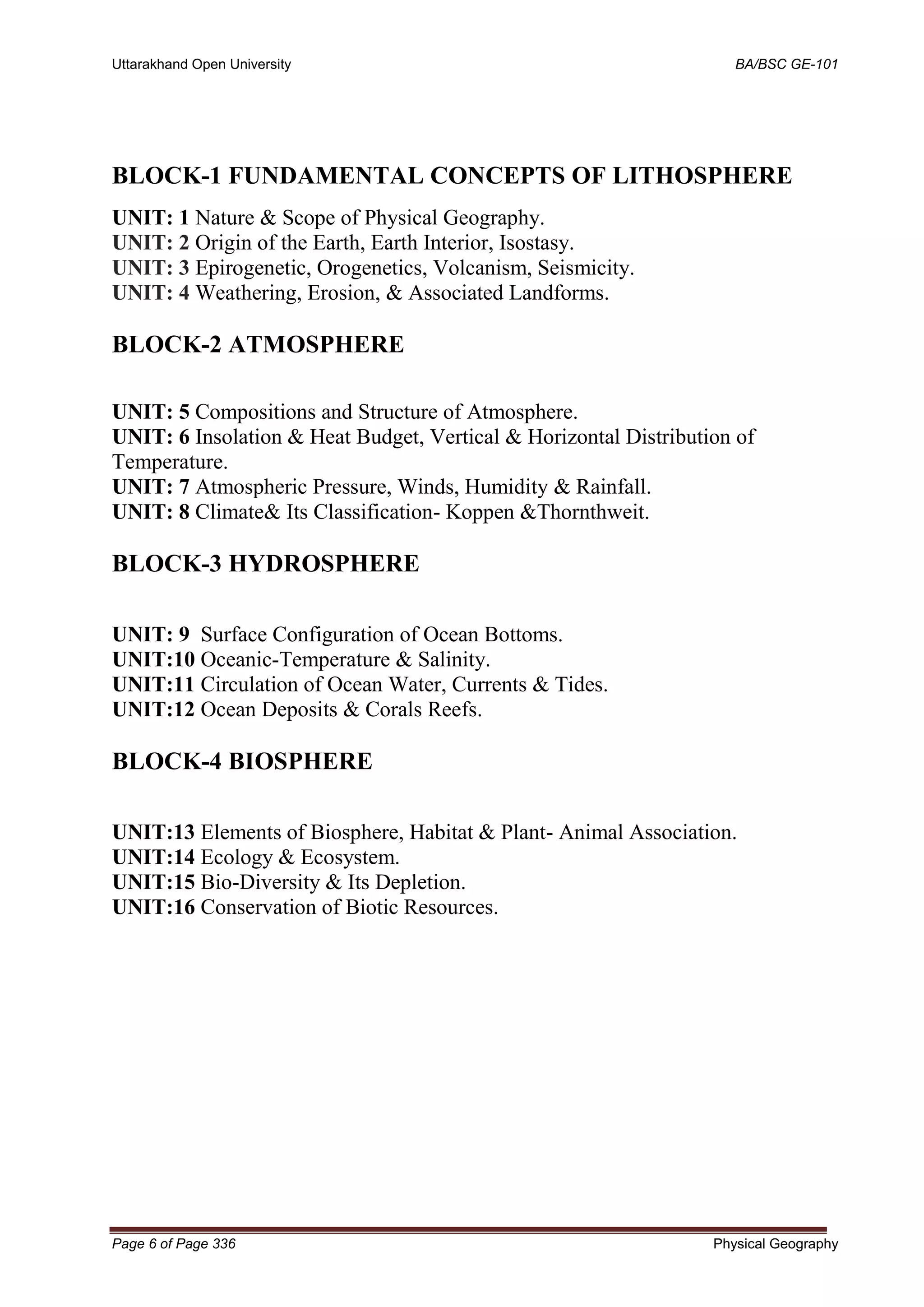 Uttarakhand Open University BA/BSC GE-101
Page 6 of Page 336 Physical Geography
BLOCK-1 FUNDAMENTAL CONCEPTS OF LITHOSPHERE
UNIT: 1 Nature & Scope of Physical Geography.
UNIT: 2 Origin of the Earth, Earth Interior, Isostasy.
UNIT: 3 Epirogenetic, Orogenetics, Volcanism, Seismicity.
UNIT: 4 Weathering, Erosion, & Associated Landforms.
BLOCK-2 ATMOSPHERE
UNIT: 5 Compositions and Structure of Atmosphere.
UNIT: 6 Insolation & Heat Budget, Vertical & Horizontal Distribution of
Temperature.
UNIT: 7 Atmospheric Pressure, Winds, Humidity & Rainfall.
UNIT: 8 Climate& Its Classification- Koppen &Thornthweit.
BLOCK-3 HYDROSPHERE
UNIT: 9 Surface Configuration of Ocean Bottoms.
UNIT:10 Oceanic-Temperature & Salinity.
UNIT:11 Circulation of Ocean Water, Currents & Tides.
UNIT:12 Ocean Deposits & Corals Reefs.
BLOCK-4 BIOSPHERE
UNIT:13 Elements of Biosphere, Habitat & Plant- Animal Association.
UNIT:14 Ecology & Ecosystem.
UNIT:15 Bio-Diversity & Its Depletion.
UNIT:16 Conservation of Biotic Resources.
 