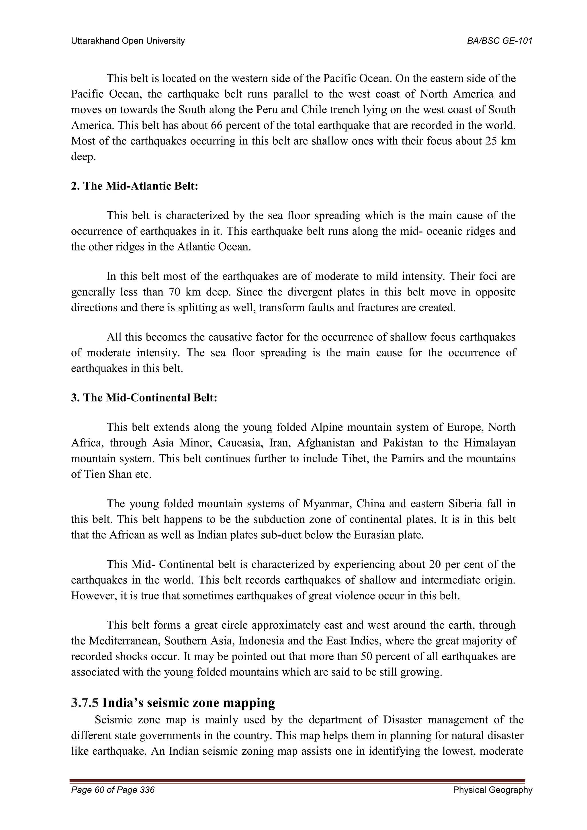Uttarakhand Open University BA/BSC GE-101
Page 60 of Page 336 Physical Geography
This belt is located on the western side of the Pacific Ocean. On the eastern side of the
Pacific Ocean, the earthquake belt runs parallel to the west coast of North America and
moves on towards the South along the Peru and Chile trench lying on the west coast of South
America. This belt has about 66 percent of the total earthquake that are recorded in the world.
Most of the earthquakes occurring in this belt are shallow ones with their focus about 25 km
deep.
2. The Mid-Atlantic Belt:
This belt is characterized by the sea floor spreading which is the main cause of the
occurrence of earthquakes in it. This earthquake belt runs along the mid- oceanic ridges and
the other ridges in the Atlantic Ocean.
In this belt most of the earthquakes are of moderate to mild intensity. Their foci are
generally less than 70 km deep. Since the divergent plates in this belt move in opposite
directions and there is splitting as well, transform faults and fractures are created.
All this becomes the causative factor for the occurrence of shallow focus earthquakes
of moderate intensity. The sea floor spreading is the main cause for the occurrence of
earthquakes in this belt.
3. The Mid-Continental Belt:
This belt extends along the young folded Alpine mountain system of Europe, North
Africa, through Asia Minor, Caucasia, Iran, Afghanistan and Pakistan to the Himalayan
mountain system. This belt continues further to include Tibet, the Pamirs and the mountains
of Tien Shan etc.
The young folded mountain systems of Myanmar, China and eastern Siberia fall in
this belt. This belt happens to be the subduction zone of continental plates. It is in this belt
that the African as well as Indian plates sub-duct below the Eurasian plate.
This Mid- Continental belt is characterized by experiencing about 20 per cent of the
earthquakes in the world. This belt records earthquakes of shallow and intermediate origin.
However, it is true that sometimes earthquakes of great violence occur in this belt.
This belt forms a great circle approximately east and west around the earth, through
the Mediterranean, Southern Asia, Indonesia and the East Indies, where the great majority of
recorded shocks occur. It may be pointed out that more than 50 percent of all earthquakes are
associated with the young folded mountains which are said to be still growing.
3.7.5 India’s seismic zone mapping
Seismic zone map is mainly used by the department of Disaster management of the
different state governments in the country. This map helps them in planning for natural disaster
like earthquake. An Indian seismic zoning map assists one in identifying the lowest, moderate
 