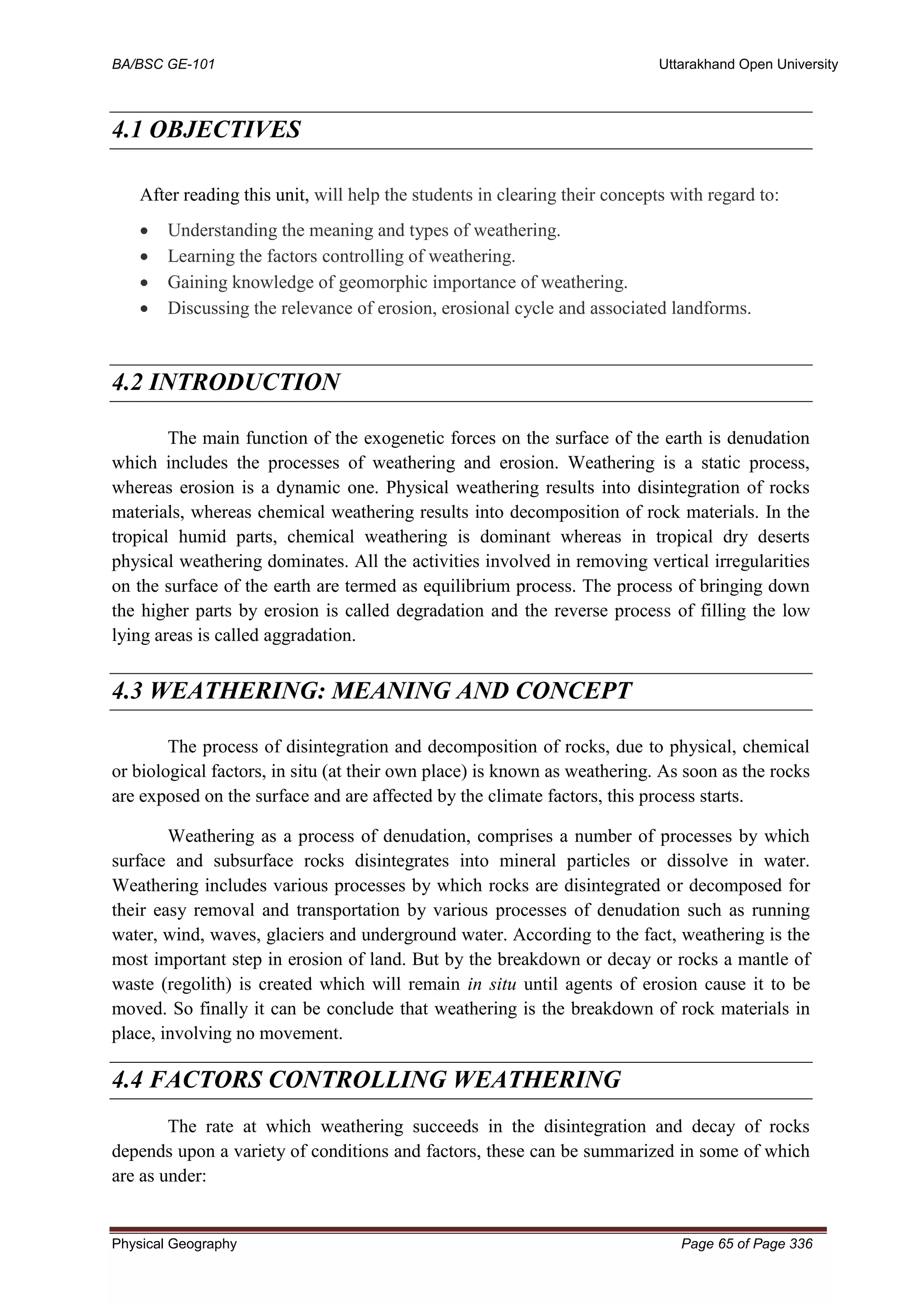 BA/BSC GE-101 Uttarakhand Open University
Physical Geography Page 65 of Page 336
4.1 OBJECTIVES
After reading this unit, will help the students in clearing their concepts with regard to:
• Understanding the meaning and types of weathering.
• Learning the factors controlling of weathering.
• Gaining knowledge of geomorphic importance of weathering.
• Discussing the relevance of erosion, erosional cycle and associated landforms.
4.2 INTRODUCTION
The main function of the exogenetic forces on the surface of the earth is denudation
which includes the processes of weathering and erosion. Weathering is a static process,
whereas erosion is a dynamic one. Physical weathering results into disintegration of rocks
materials, whereas chemical weathering results into decomposition of rock materials. In the
tropical humid parts, chemical weathering is dominant whereas in tropical dry deserts
physical weathering dominates. All the activities involved in removing vertical irregularities
on the surface of the earth are termed as equilibrium process. The process of bringing down
the higher parts by erosion is called degradation and the reverse process of filling the low
lying areas is called aggradation.
4.3 WEATHERING: MEANING AND CONCEPT
The process of disintegration and decomposition of rocks, due to physical, chemical
or biological factors, in situ (at their own place) is known as weathering. As soon as the rocks
are exposed on the surface and are affected by the climate factors, this process starts.
Weathering as a process of denudation, comprises a number of processes by which
surface and subsurface rocks disintegrates into mineral particles or dissolve in water.
Weathering includes various processes by which rocks are disintegrated or decomposed for
their easy removal and transportation by various processes of denudation such as running
water, wind, waves, glaciers and underground water. According to the fact, weathering is the
most important step in erosion of land. But by the breakdown or decay or rocks a mantle of
waste (regolith) is created which will remain in situ until agents of erosion cause it to be
moved. So finally it can be conclude that weathering is the breakdown of rock materials in
place, involving no movement.
4.4 FACTORS CONTROLLING WEATHERING
The rate at which weathering succeeds in the disintegration and decay of rocks
depends upon a variety of conditions and factors, these can be summarized in some of which
are as under:
 
