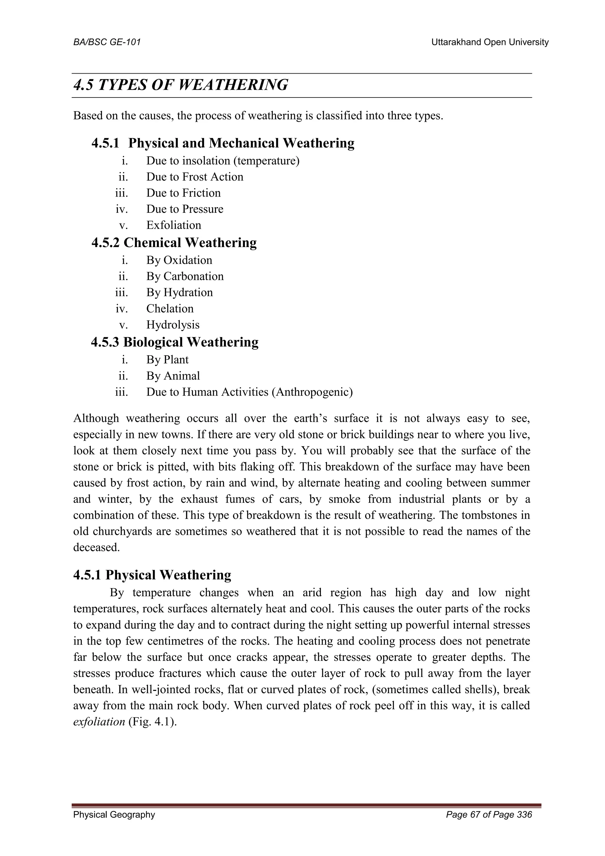 BA/BSC GE-101 Uttarakhand Open University
Physical Geography Page 67 of Page 336
4.5 TYPES OF WEATHERING
Based on the causes, the process of weathering is classified into three types.
4.5.1 Physical and Mechanical Weathering
i. Due to insolation (temperature)
ii. Due to Frost Action
iii. Due to Friction
iv. Due to Pressure
v. Exfoliation
4.5.2 Chemical Weathering
i. By Oxidation
ii. By Carbonation
iii. By Hydration
iv. Chelation
v. Hydrolysis
4.5.3 Biological Weathering
i. By Plant
ii. By Animal
iii. Due to Human Activities (Anthropogenic)
Although weathering occurs all over the earth’s surface it is not always easy to see,
especially in new towns. If there are very old stone or brick buildings near to where you live,
look at them closely next time you pass by. You will probably see that the surface of the
stone or brick is pitted, with bits flaking off. This breakdown of the surface may have been
caused by frost action, by rain and wind, by alternate heating and cooling between summer
and winter, by the exhaust fumes of cars, by smoke from industrial plants or by a
combination of these. This type of breakdown is the result of weathering. The tombstones in
old churchyards are sometimes so weathered that it is not possible to read the names of the
deceased.
4.5.1 Physical Weathering
By temperature changes when an arid region has high day and low night
temperatures, rock surfaces alternately heat and cool. This causes the outer parts of the rocks
to expand during the day and to contract during the night setting up powerful internal stresses
in the top few centimetres of the rocks. The heating and cooling process does not penetrate
far below the surface but once cracks appear, the stresses operate to greater depths. The
stresses produce fractures which cause the outer layer of rock to pull away from the layer
beneath. In well-jointed rocks, flat or curved plates of rock, (sometimes called shells), break
away from the main rock body. When curved plates of rock peel off in this way, it is called
exfoliation (Fig. 4.1).
 