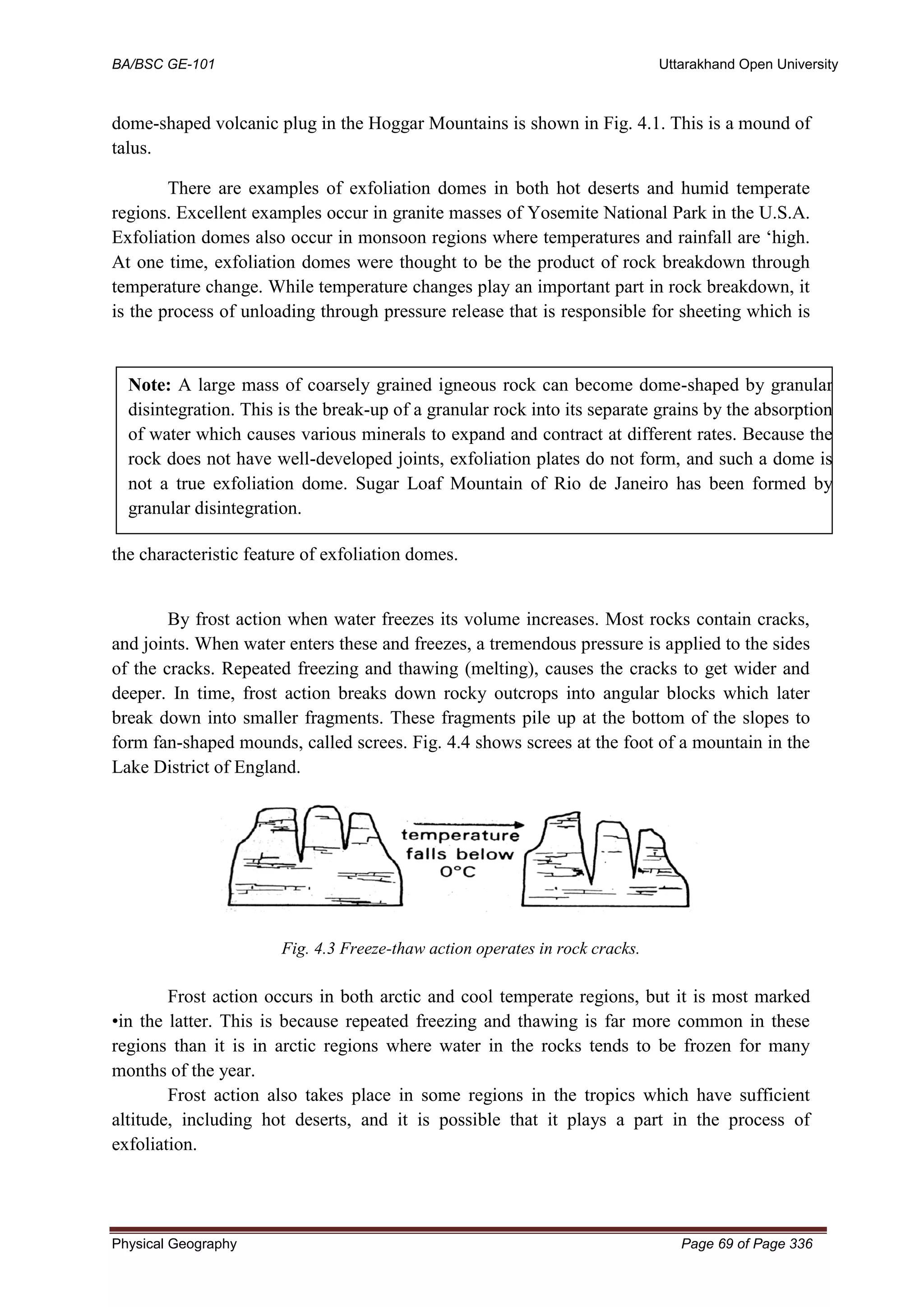 BA/BSC GE-101 Uttarakhand Open University
Physical Geography Page 69 of Page 336
dome-shaped volcanic plug in the Hoggar Mountains is shown in Fig. 4.1. This is a mound of
talus.
There are examples of exfoliation domes in both hot deserts and humid temperate
regions. Excellent examples occur in granite masses of Yosemite National Park in the U.S.A.
Exfoliation domes also occur in monsoon regions where temperatures and rainfall are ‘high.
At one time, exfoliation domes were thought to be the product of rock breakdown through
temperature change. While temperature changes play an important part in rock breakdown, it
is the process of unloading through pressure release that is responsible for sheeting which is
the characteristic feature of exfoliation domes.
By frost action when water freezes its volume increases. Most rocks contain cracks,
and joints. When water enters these and freezes, a tremendous pressure is applied to the sides
of the cracks. Repeated freezing and thawing (melting), causes the cracks to get wider and
deeper. In time, frost action breaks down rocky outcrops into angular blocks which later
break down into smaller fragments. These fragments pile up at the bottom of the slopes to
form fan-shaped mounds, called screes. Fig. 4.4 shows screes at the foot of a mountain in the
Lake District of England.
Fig. 4.3 Freeze-thaw action operates in rock cracks.
Frost action occurs in both arctic and cool temperate regions, but it is most marked
•in the latter. This is because repeated freezing and thawing is far more common in these
regions than it is in arctic regions where water in the rocks tends to be frozen for many
months of the year.
Frost action also takes place in some regions in the tropics which have sufficient
altitude, including hot deserts, and it is possible that it plays a part in the process of
exfoliation.
Note: A large mass of coarsely grained igneous rock can become dome-shaped by granular
disintegration. This is the break-up of a granular rock into its separate grains by the absorption
of water which causes various minerals to expand and contract at different rates. Because the
rock does not have well-developed joints, exfoliation plates do not form, and such a dome is
not a true exfoliation dome. Sugar Loaf Mountain of Rio de Janeiro has been formed by
granular disintegration.
 