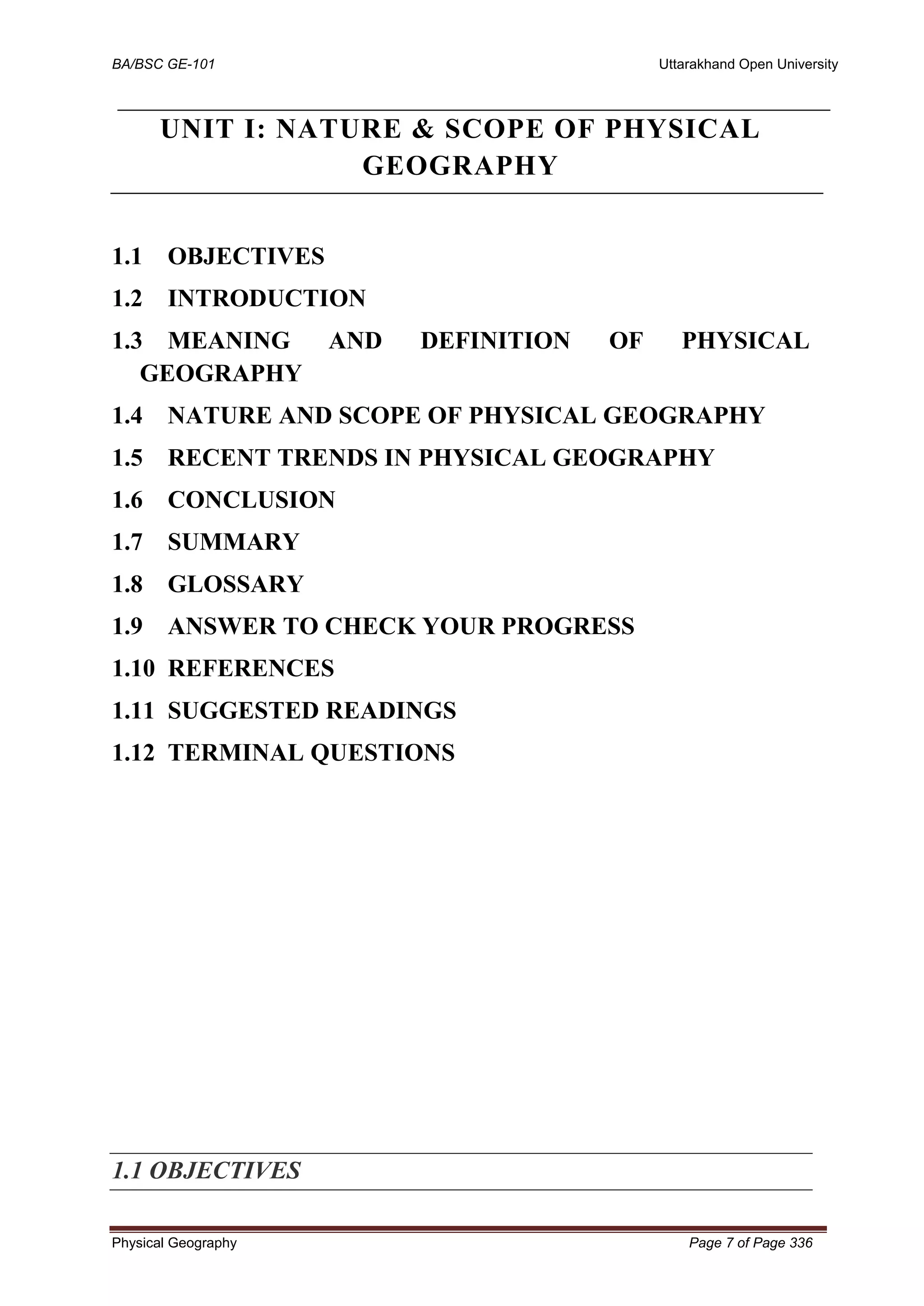 BA/BSC GE-101 Uttarakhand Open University
Physical Geography Page 7 of Page 336
UNIT I: NATURE & SCOPE OF PHYSICAL
GEOGRAPHY
1.1 OBJECTIVES
1.2 INTRODUCTION
1.3 MEANING AND DEFINITION OF PHYSICAL
GEOGRAPHY
1.4 NATURE AND SCOPE OF PHYSICAL GEOGRAPHY
1.5 RECENT TRENDS IN PHYSICAL GEOGRAPHY
1.6 CONCLUSION
1.7 SUMMARY
1.8 GLOSSARY
1.9 ANSWER TO CHECK YOUR PROGRESS
1.10 REFERENCES
1.11 SUGGESTED READINGS
1.12 TERMINAL QUESTIONS
1.1 OBJECTIVES
 