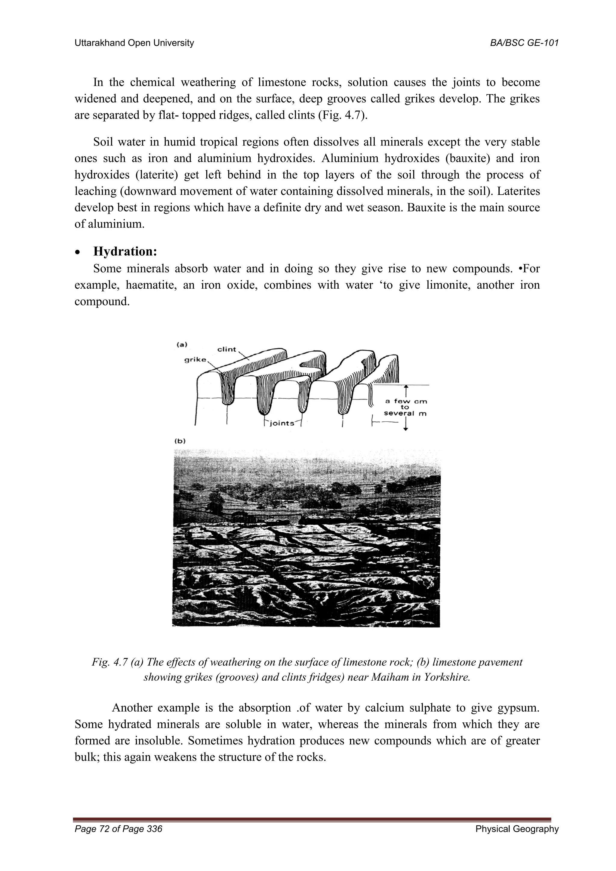 Uttarakhand Open University BA/BSC GE-101
Page 72 of Page 336 Physical Geography
In the chemical weathering of limestone rocks, solution causes the joints to become
widened and deepened, and on the surface, deep grooves called grikes develop. The grikes
are separated by flat- topped ridges, called clints (Fig. 4.7).
Soil water in humid tropical regions often dissolves all minerals except the very stable
ones such as iron and aluminium hydroxides. Aluminium hydroxides (bauxite) and iron
hydroxides (laterite) get left behind in the top layers of the soil through the process of
leaching (downward movement of water containing dissolved minerals, in the soil). Laterites
develop best in regions which have a definite dry and wet season. Bauxite is the main source
of aluminium.
• Hydration:
Some minerals absorb water and in doing so they give rise to new compounds. •For
example, haematite, an iron oxide, combines with water ‘to give limonite, another iron
compound.
Fig. 4.7 (a) The effects of weathering on the surface of limestone rock; (b) limestone pavement
showing grikes (grooves) and clints fridges) near Maiham in Yorkshire.
Another example is the absorption .of water by calcium sulphate to give gypsum.
Some hydrated minerals are soluble in water, whereas the minerals from which they are
formed are insoluble. Sometimes hydration produces new compounds which are of greater
bulk; this again weakens the structure of the rocks.
 