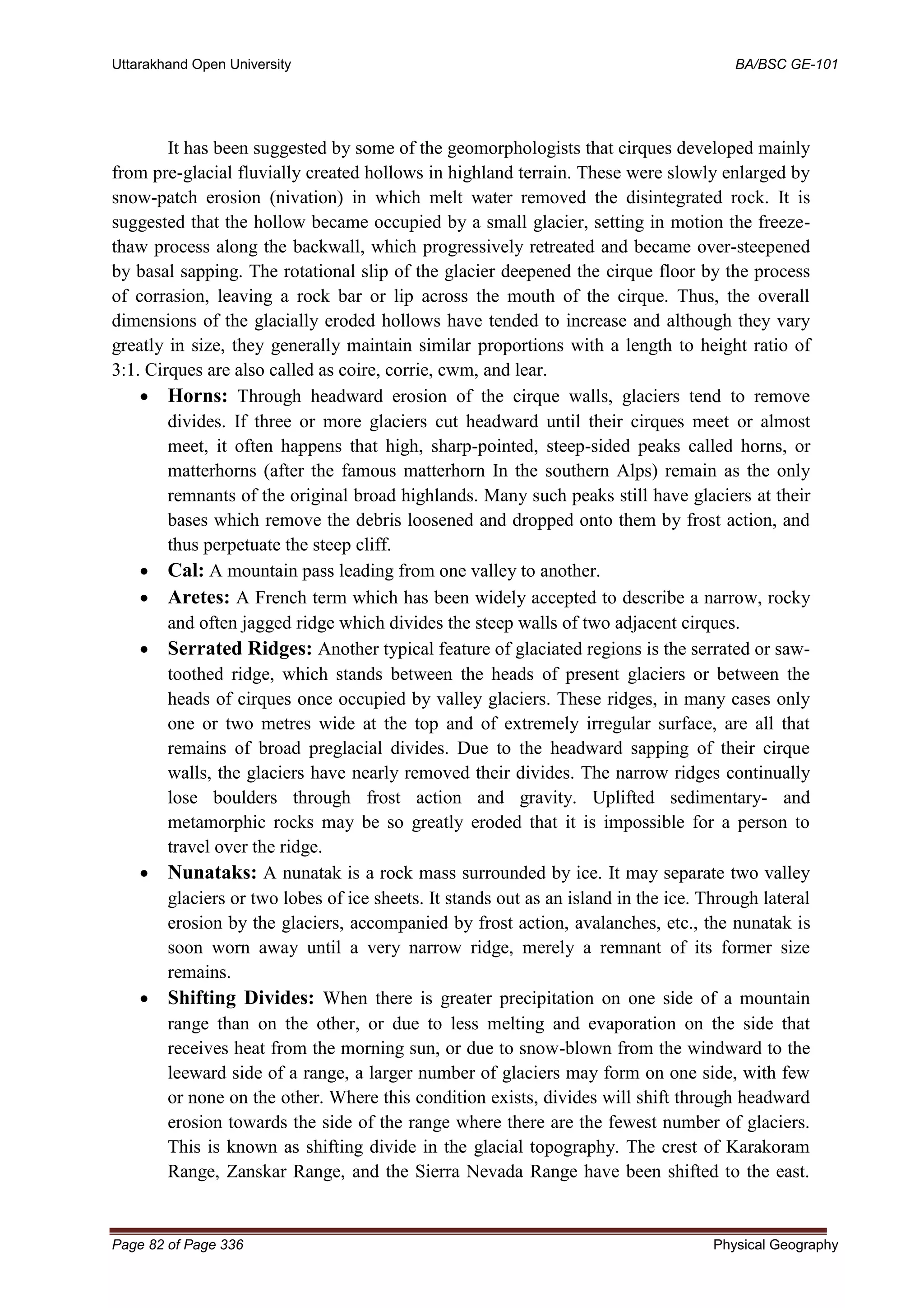 Uttarakhand Open University BA/BSC GE-101
Page 82 of Page 336 Physical Geography
It has been suggested by some of the geomorphologists that cirques developed mainly
from pre-glacial fluvially created hollows in highland terrain. These were slowly enlarged by
snow-patch erosion (nivation) in which melt water removed the disintegrated rock. It is
suggested that the hollow became occupied by a small glacier, setting in motion the freeze-
thaw process along the backwall, which progressively retreated and became over-steepened
by basal sapping. The rotational slip of the glacier deepened the cirque floor by the process
of corrasion, leaving a rock bar or lip across the mouth of the cirque. Thus, the overall
dimensions of the glacially eroded hollows have tended to increase and although they vary
greatly in size, they generally maintain similar proportions with a length to height ratio of
3:1. Cirques are also called as coire, corrie, cwm, and lear.
• Horns: Through headward erosion of the cirque walls, glaciers tend to remove
divides. If three or more glaciers cut headward until their cirques meet or almost
meet, it often happens that high, sharp-pointed, steep-sided peaks called horns, or
matterhorns (after the famous matterhorn In the southern Alps) remain as the only
remnants of the original broad highlands. Many such peaks still have glaciers at their
bases which remove the debris loosened and dropped onto them by frost action, and
thus perpetuate the steep cliff.
• Cal: A mountain pass leading from one valley to another.
• Aretes: A French term which has been widely accepted to describe a narrow, rocky
and often jagged ridge which divides the steep walls of two adjacent cirques.
• Serrated Ridges: Another typical feature of glaciated regions is the serrated or saw-
toothed ridge, which stands between the heads of present glaciers or between the
heads of cirques once occupied by valley glaciers. These ridges, in many cases only
one or two metres wide at the top and of extremely irregular surface, are all that
remains of broad preglacial divides. Due to the headward sapping of their cirque
walls, the glaciers have nearly removed their divides. The narrow ridges continually
lose boulders through frost action and gravity. Uplifted sedimentary- and
metamorphic rocks may be so greatly eroded that it is impossible for a person to
travel over the ridge.
• Nunataks: A nunatak is a rock mass surrounded by ice. It may separate two valley
glaciers or two lobes of ice sheets. It stands out as an island in the ice. Through lateral
erosion by the glaciers, accompanied by frost action, avalanches, etc., the nunatak is
soon worn away until a very narrow ridge, merely a remnant of its former size
remains.
• Shifting Divides: When there is greater precipitation on one side of a mountain
range than on the other, or due to less melting and evaporation on the side that
receives heat from the morning sun, or due to snow-blown from the windward to the
leeward side of a range, a larger number of glaciers may form on one side, with few
or none on the other. Where this condition exists, divides will shift through headward
erosion towards the side of the range where there are the fewest number of glaciers.
This is known as shifting divide in the glacial topography. The crest of Karakoram
Range, Zanskar Range, and the Sierra Nevada Range have been shifted to the east.
 