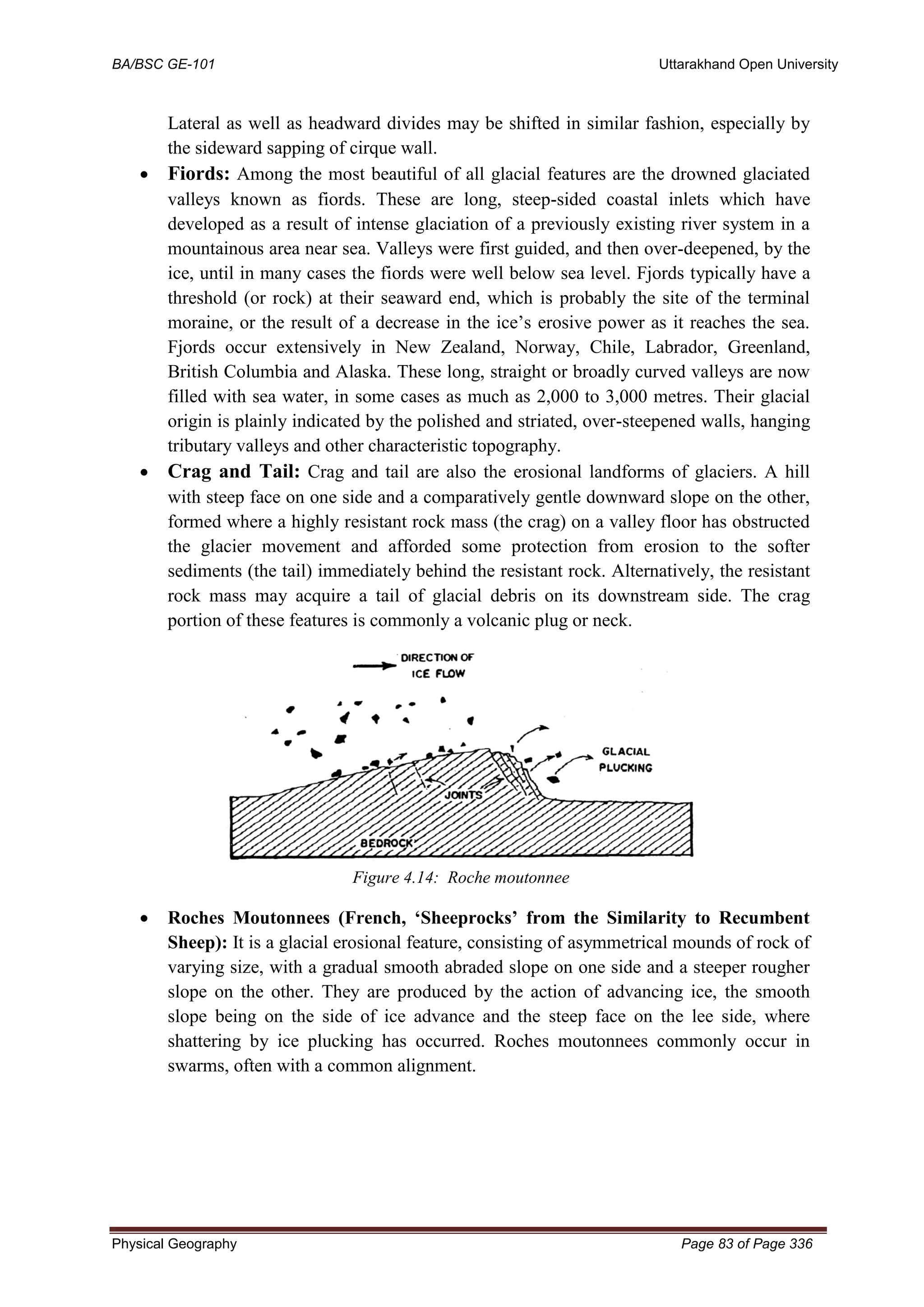 BA/BSC GE-101 Uttarakhand Open University
Physical Geography Page 83 of Page 336
Lateral as well as headward divides may be shifted in similar fashion, especially by
the sideward sapping of cirque wall.
• Fiords: Among the most beautiful of all glacial features are the drowned glaciated
valleys known as fiords. These are long, steep-sided coastal inlets which have
developed as a result of intense glaciation of a previously existing river system in a
mountainous area near sea. Valleys were first guided, and then over-deepened, by the
ice, until in many cases the fiords were well below sea level. Fjords typically have a
threshold (or rock) at their seaward end, which is probably the site of the terminal
moraine, or the result of a decrease in the ice’s erosive power as it reaches the sea.
Fjords occur extensively in New Zealand, Norway, Chile, Labrador, Greenland,
British Columbia and Alaska. These long, straight or broadly curved valleys are now
filled with sea water, in some cases as much as 2,000 to 3,000 metres. Their glacial
origin is plainly indicated by the polished and striated, over-steepened walls, hanging
tributary valleys and other characteristic topography.
• Crag and Tail: Crag and tail are also the erosional landforms of glaciers. A hill
with steep face on one side and a comparatively gentle downward slope on the other,
formed where a highly resistant rock mass (the crag) on a valley floor has obstructed
the glacier movement and afforded some protection from erosion to the softer
sediments (the tail) immediately behind the resistant rock. Alternatively, the resistant
rock mass may acquire a tail of glacial debris on its downstream side. The crag
portion of these features is commonly a volcanic plug or neck.
Figure 4.14: Roche moutonnee
• Roches Moutonnees (French, ‘Sheeprocks’ from the Similarity to Recumbent
Sheep): It is a glacial erosional feature, consisting of asymmetrical mounds of rock of
varying size, with a gradual smooth abraded slope on one side and a steeper rougher
slope on the other. They are produced by the action of advancing ice, the smooth
slope being on the side of ice advance and the steep face on the lee side, where
shattering by ice plucking has occurred. Roches moutonnees commonly occur in
swarms, often with a common alignment.
 