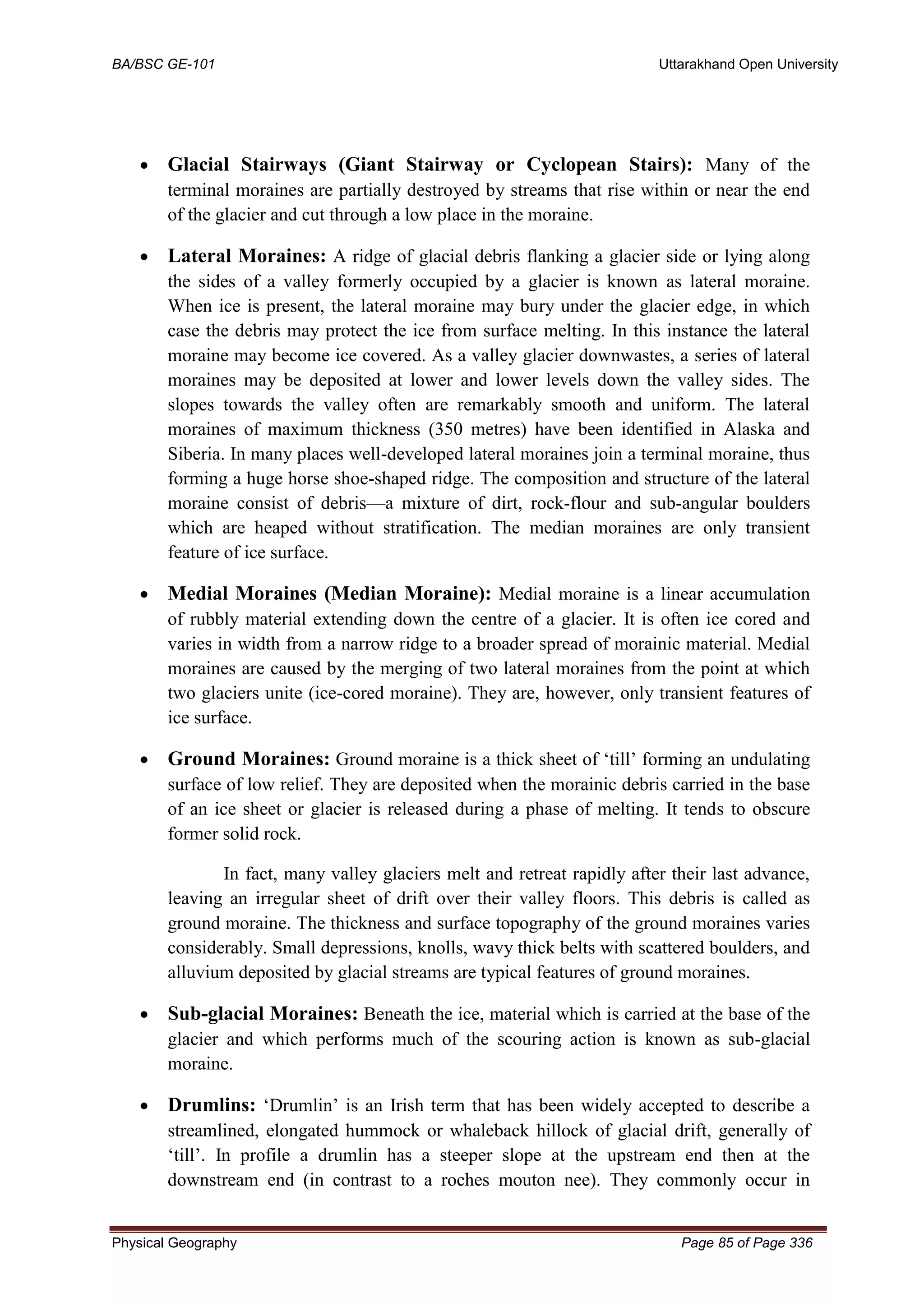 BA/BSC GE-101 Uttarakhand Open University
Physical Geography Page 85 of Page 336
• Glacial Stairways (Giant Stairway or Cyclopean Stairs): Many of the
terminal moraines are partially destroyed by streams that rise within or near the end
of the glacier and cut through a low place in the moraine.
• Lateral Moraines: A ridge of glacial debris flanking a glacier side or lying along
the sides of a valley formerly occupied by a glacier is known as lateral moraine.
When ice is present, the lateral moraine may bury under the glacier edge, in which
case the debris may protect the ice from surface melting. In this instance the lateral
moraine may become ice covered. As a valley glacier downwastes, a series of lateral
moraines may be deposited at lower and lower levels down the valley sides. The
slopes towards the valley often are remarkably smooth and uniform. The lateral
moraines of maximum thickness (350 metres) have been identified in Alaska and
Siberia. In many places well-developed lateral moraines join a terminal moraine, thus
forming a huge horse shoe-shaped ridge. The composition and structure of the lateral
moraine consist of debris—a mixture of dirt, rock-flour and sub-angular boulders
which are heaped without stratification. The median moraines are only transient
feature of ice surface.
• Medial Moraines (Median Moraine): Medial moraine is a linear accumulation
of rubbly material extending down the centre of a glacier. It is often ice cored and
varies in width from a narrow ridge to a broader spread of morainic material. Medial
moraines are caused by the merging of two lateral moraines from the point at which
two glaciers unite (ice-cored moraine). They are, however, only transient features of
ice surface.
• Ground Moraines: Ground moraine is a thick sheet of ‘till’ forming an undulating
surface of low relief. They are deposited when the morainic debris carried in the base
of an ice sheet or glacier is released during a phase of melting. It tends to obscure
former solid rock.
In fact, many valley glaciers melt and retreat rapidly after their last advance,
leaving an irregular sheet of drift over their valley floors. This debris is called as
ground moraine. The thickness and surface topography of the ground moraines varies
considerably. Small depressions, knolls, wavy thick belts with scattered boulders, and
alluvium deposited by glacial streams are typical features of ground moraines.
• Sub-glacial Moraines: Beneath the ice, material which is carried at the base of the
glacier and which performs much of the scouring action is known as sub-glacial
moraine.
• Drumlins: ‘Drumlin’ is an Irish term that has been widely accepted to describe a
streamlined, elongated hummock or whaleback hillock of glacial drift, generally of
‘till’. In profile a drumlin has a steeper slope at the upstream end then at the
downstream end (in contrast to a roches mouton nee). They commonly occur in
 