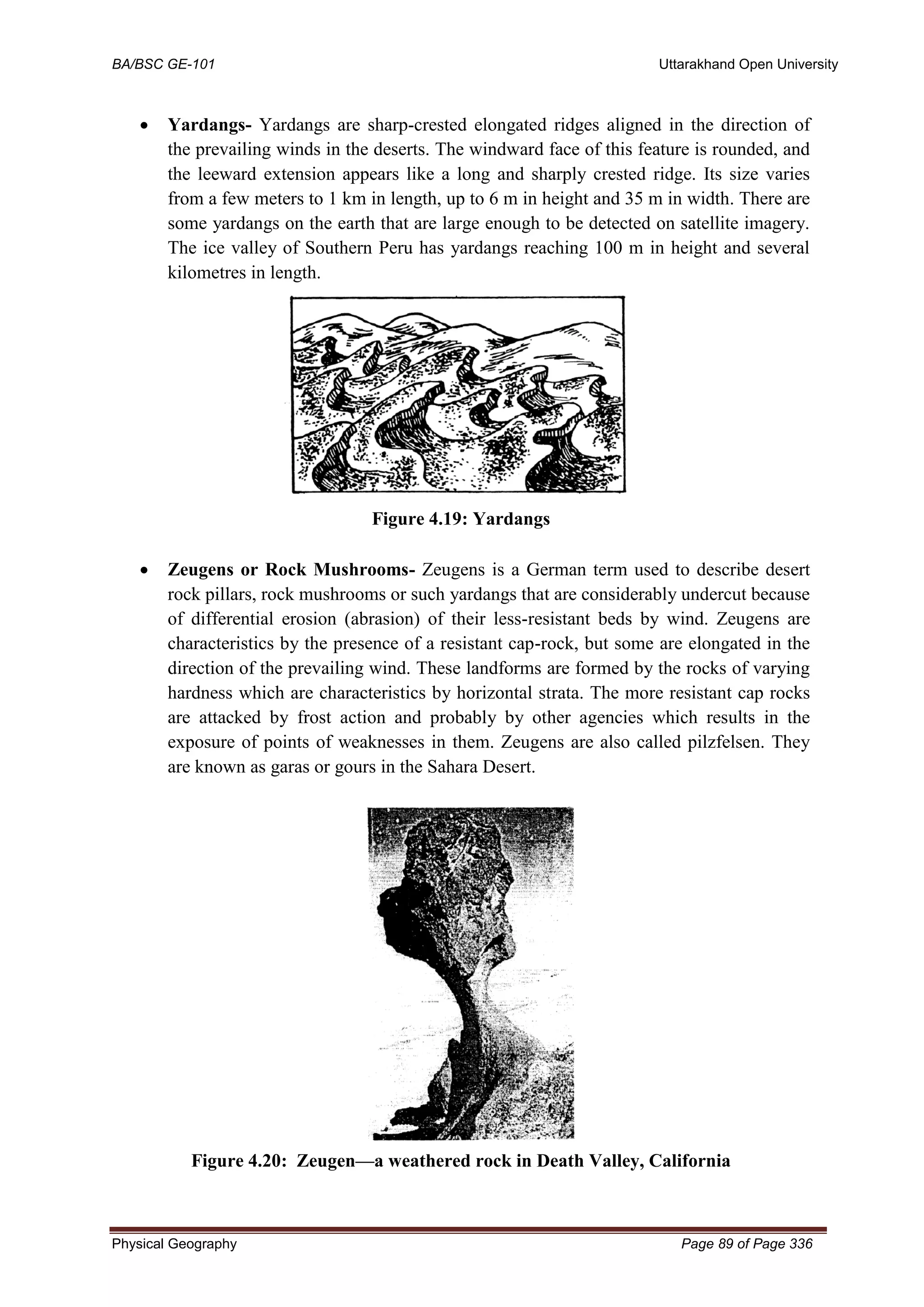 BA/BSC GE-101 Uttarakhand Open University
Physical Geography Page 89 of Page 336
• Yardangs- Yardangs are sharp-crested elongated ridges aligned in the direction of
the prevailing winds in the deserts. The windward face of this feature is rounded, and
the leeward extension appears like a long and sharply crested ridge. Its size varies
from a few meters to 1 km in length, up to 6 m in height and 35 m in width. There are
some yardangs on the earth that are large enough to be detected on satellite imagery.
The ice valley of Southern Peru has yardangs reaching 100 m in height and several
kilometres in length.
Figure 4.19: Yardangs
• Zeugens or Rock Mushrooms- Zeugens is a German term used to describe desert
rock pillars, rock mushrooms or such yardangs that are considerably undercut because
of differential erosion (abrasion) of their less-resistant beds by wind. Zeugens are
characteristics by the presence of a resistant cap-rock, but some are elongated in the
direction of the prevailing wind. These landforms are formed by the rocks of varying
hardness which are characteristics by horizontal strata. The more resistant cap rocks
are attacked by frost action and probably by other agencies which results in the
exposure of points of weaknesses in them. Zeugens are also called pilzfelsen. They
are known as garas or gours in the Sahara Desert.
Figure 4.20: Zeugen—a weathered rock in Death Valley, California
 