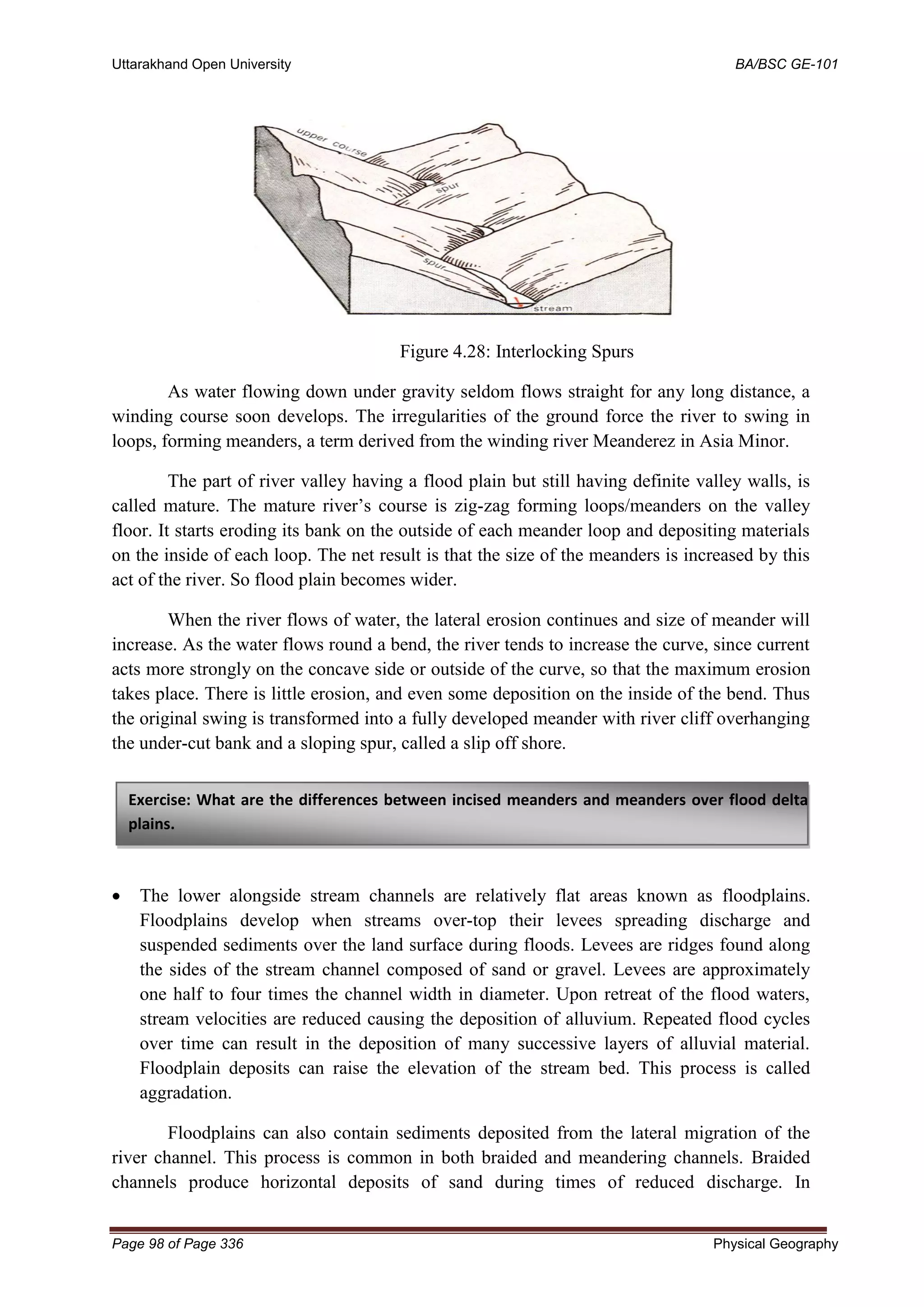 Uttarakhand Open University BA/BSC GE-101
Page 98 of Page 336 Physical Geography
Figure 4.28: Interlocking Spurs
As water flowing down under gravity seldom flows straight for any long distance, a
winding course soon develops. The irregularities of the ground force the river to swing in
loops, forming meanders, a term derived from the winding river Meanderez in Asia Minor.
The part of river valley having a flood plain but still having definite valley walls, is
called mature. The mature river’s course is zig-zag forming loops/meanders on the valley
floor. It starts eroding its bank on the outside of each meander loop and depositing materials
on the inside of each loop. The net result is that the size of the meanders is increased by this
act of the river. So flood plain becomes wider.
When the river flows of water, the lateral erosion continues and size of meander will
increase. As the water flows round a bend, the river tends to increase the curve, since current
acts more strongly on the concave side or outside of the curve, so that the maximum erosion
takes place. There is little erosion, and even some deposition on the inside of the bend. Thus
the original swing is transformed into a fully developed meander with river cliff overhanging
the under-cut bank and a sloping spur, called a slip off shore.
• The lower alongside stream channels are relatively flat areas known as floodplains.
Floodplains develop when streams over-top their levees spreading discharge and
suspended sediments over the land surface during floods. Levees are ridges found along
the sides of the stream channel composed of sand or gravel. Levees are approximately
one half to four times the channel width in diameter. Upon retreat of the flood waters,
stream velocities are reduced causing the deposition of alluvium. Repeated flood cycles
over time can result in the deposition of many successive layers of alluvial material.
Floodplain deposits can raise the elevation of the stream bed. This process is called
aggradation.
Floodplains can also contain sediments deposited from the lateral migration of the
river channel. This process is common in both braided and meandering channels. Braided
channels produce horizontal deposits of sand during times of reduced discharge. In
Exercise: What are the differences between incised meanders and meanders over flood delta
plains.
 