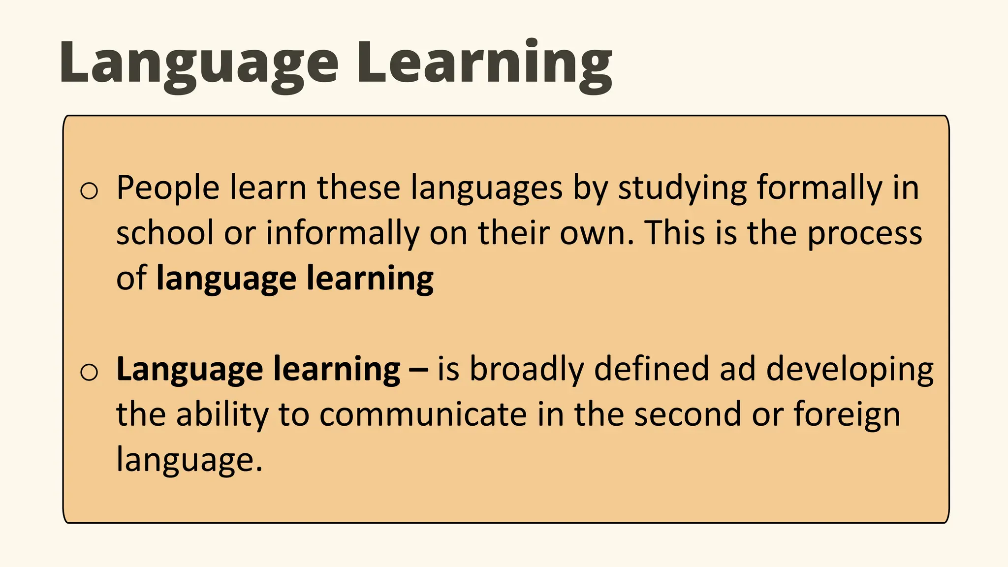 Language Learning
o People learn these languages by studying formally in
school or informally on their own. This is the process
of language learning
o Language learning – is broadly defined ad developing
the ability to communicate in the second or foreign
language.
 