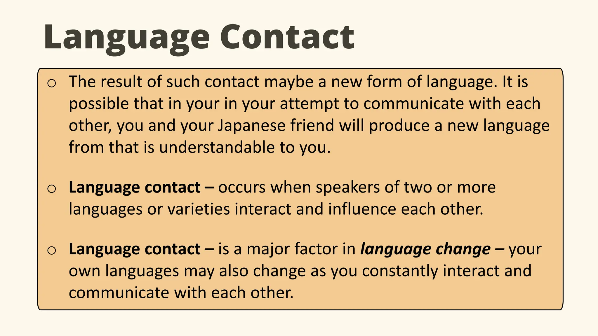 Language Contact
o The result of such contact maybe a new form of language. It is
possible that in your in your attempt to communicate with each
other, you and your Japanese friend will produce a new language
from that is understandable to you.
o Language contact – occurs when speakers of two or more
languages or varieties interact and influence each other.
o Language contact – is a major factor in language change – your
own languages may also change as you constantly interact and
communicate with each other.
 