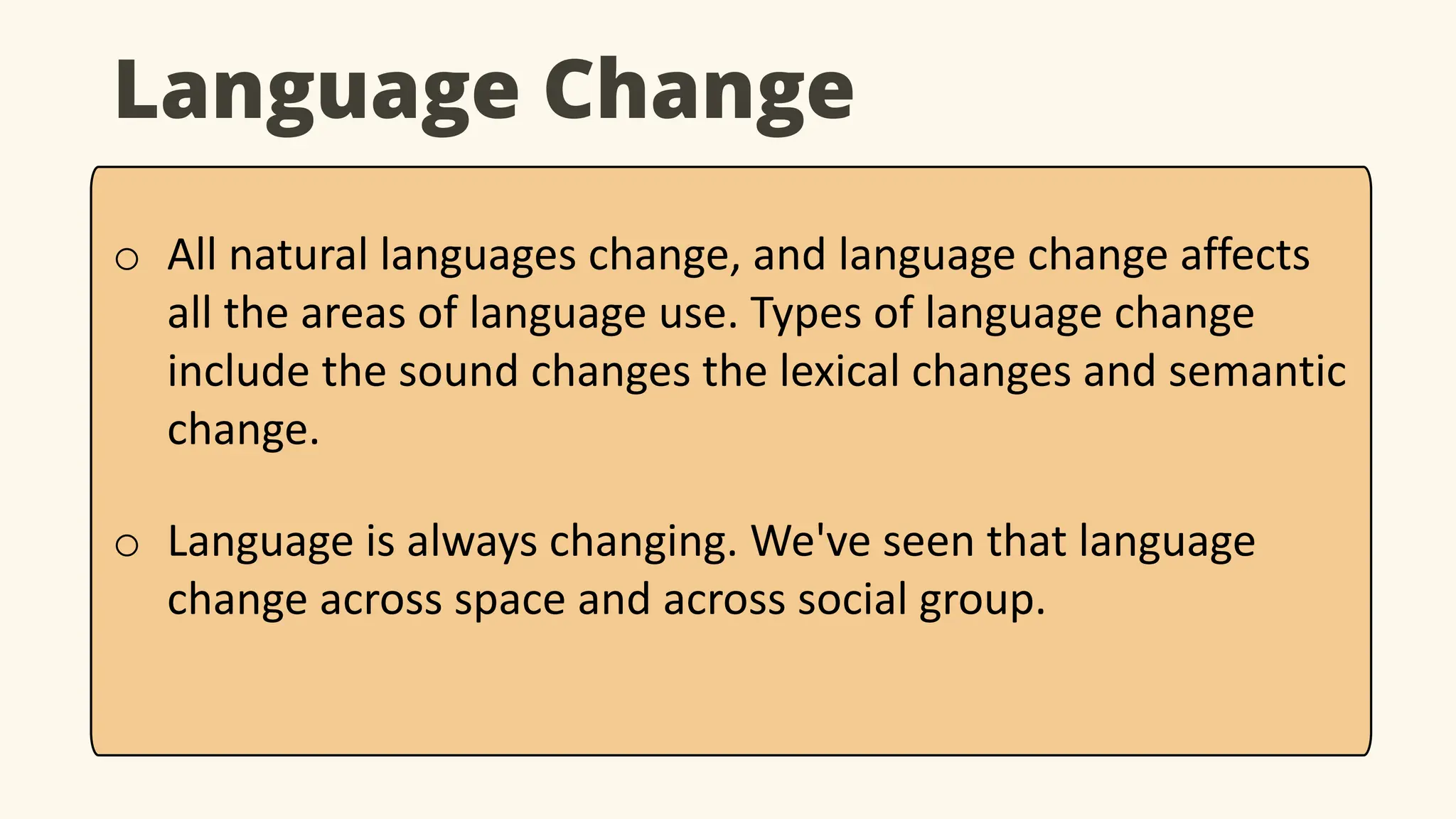 Language Change
o All natural languages change, and language change affects
all the areas of language use. Types of language change
include the sound changes the lexical changes and semantic
change.
o Language is always changing. We've seen that language
change across space and across social group.
 