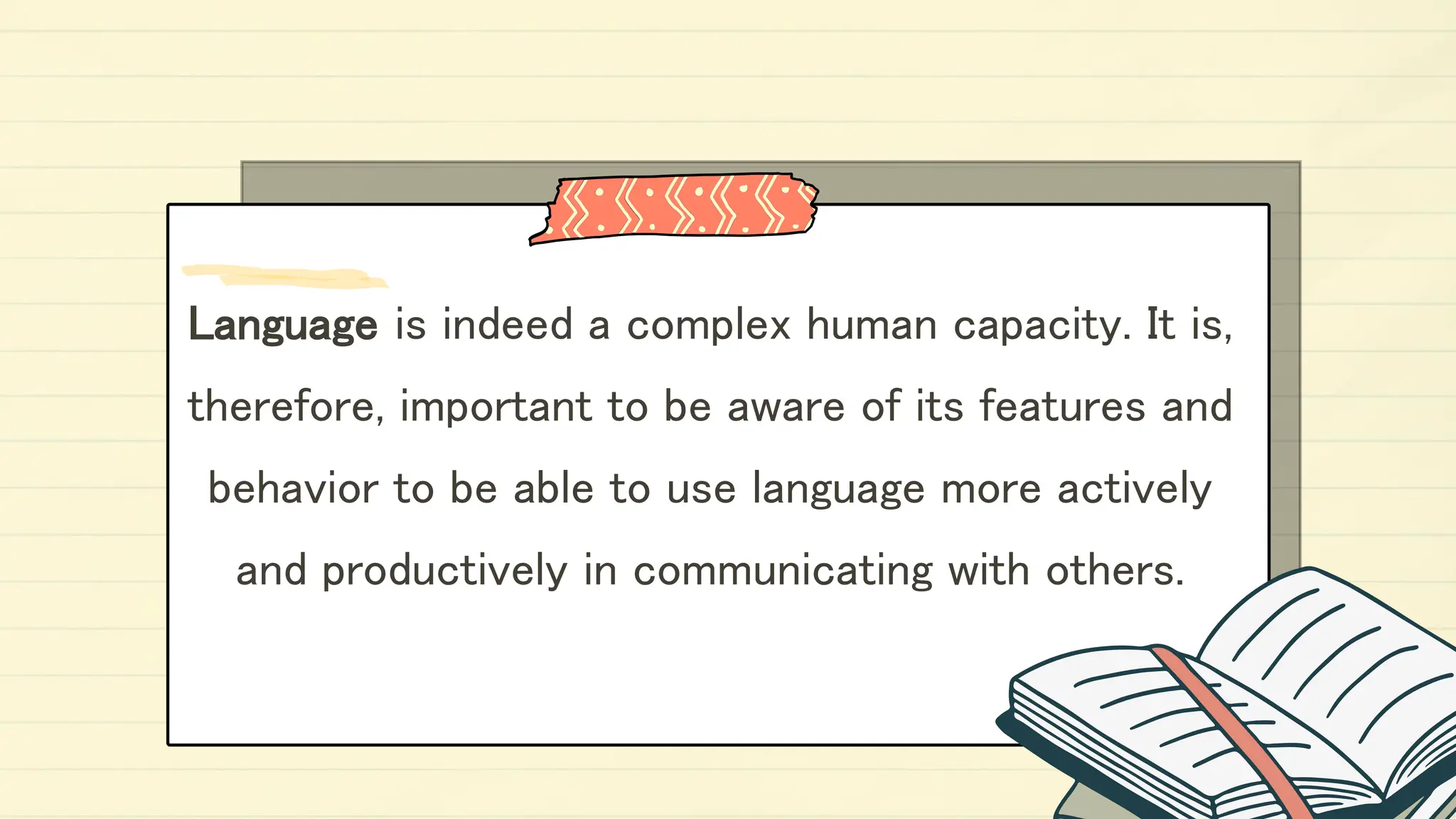 Language is indeed a complex human capacity. It is,
therefore, important to be aware of its features and
behavior to be able to use language more actively
and productively in communicating with others.
 