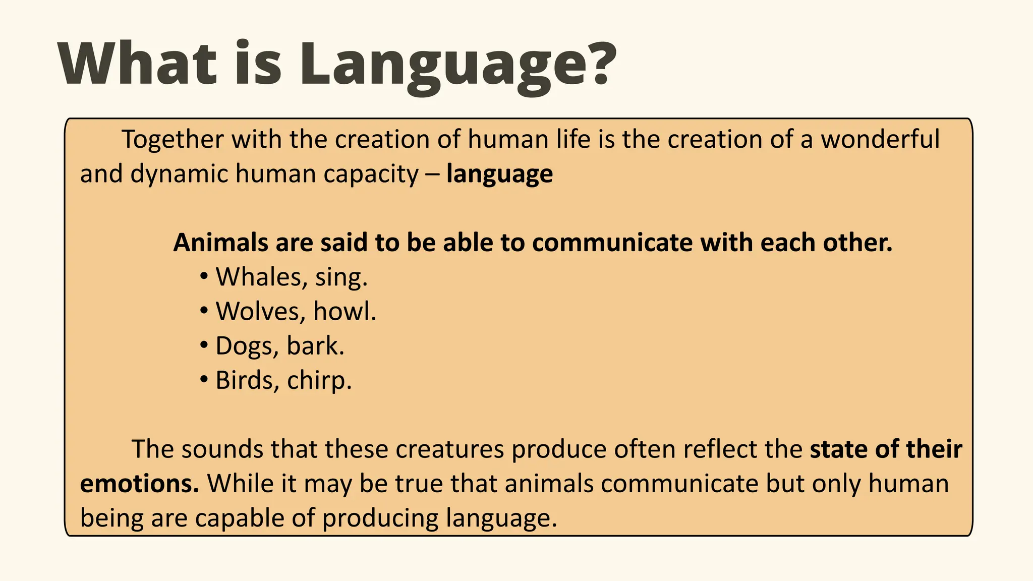 What is Language?
Together with the creation of human life is the creation of a wonderful
and dynamic human capacity – language
Animals are said to be able to communicate with each other.
• Whales, sing.
• Wolves, howl.
• Dogs, bark.
• Birds, chirp.
The sounds that these creatures produce often reflect the state of their
emotions. While it may be true that animals communicate but only human
being are capable of producing language.
 