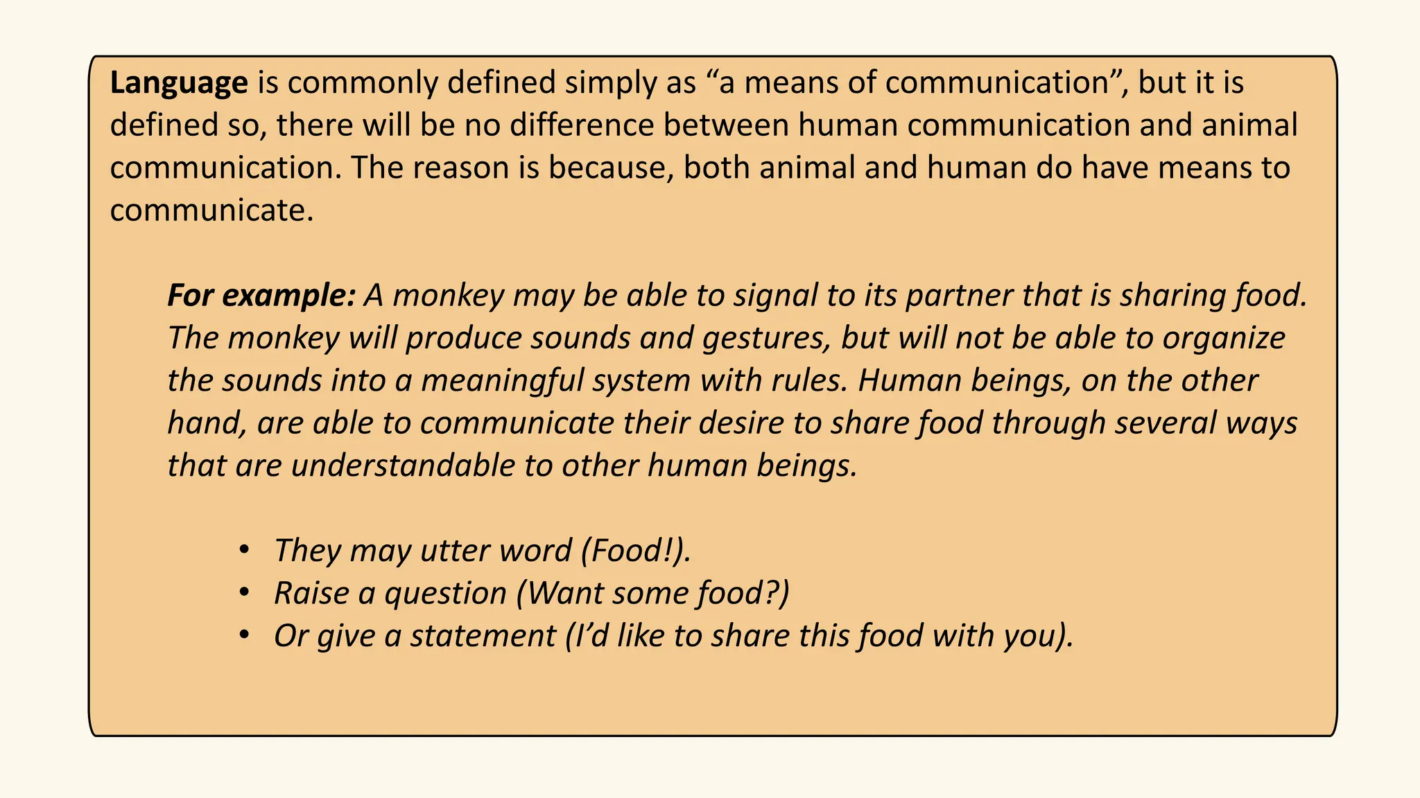 Language is commonly defined simply as “a means of communication”, but it is
defined so, there will be no difference between human communication and animal
communication. The reason is because, both animal and human do have means to
communicate.
For example: A monkey may be able to signal to its partner that is sharing food.
The monkey will produce sounds and gestures, but will not be able to organize
the sounds into a meaningful system with rules. Human beings, on the other
hand, are able to communicate their desire to share food through several ways
that are understandable to other human beings.
• They may utter word (Food!).
• Raise a question (Want some food?)
• Or give a statement (I’d like to share this food with you).
 