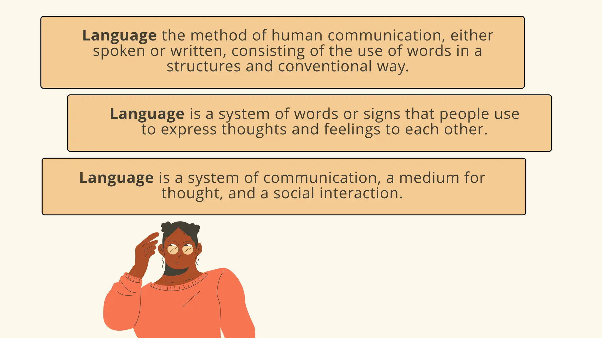 Language the method of human communication, either
spoken or written, consisting of the use of words in a
structures and conventional way.
Language is a system of words or signs that people use
to express thoughts and feelings to each other.
Language is a system of communication, a medium for
thought, and a social interaction.
 