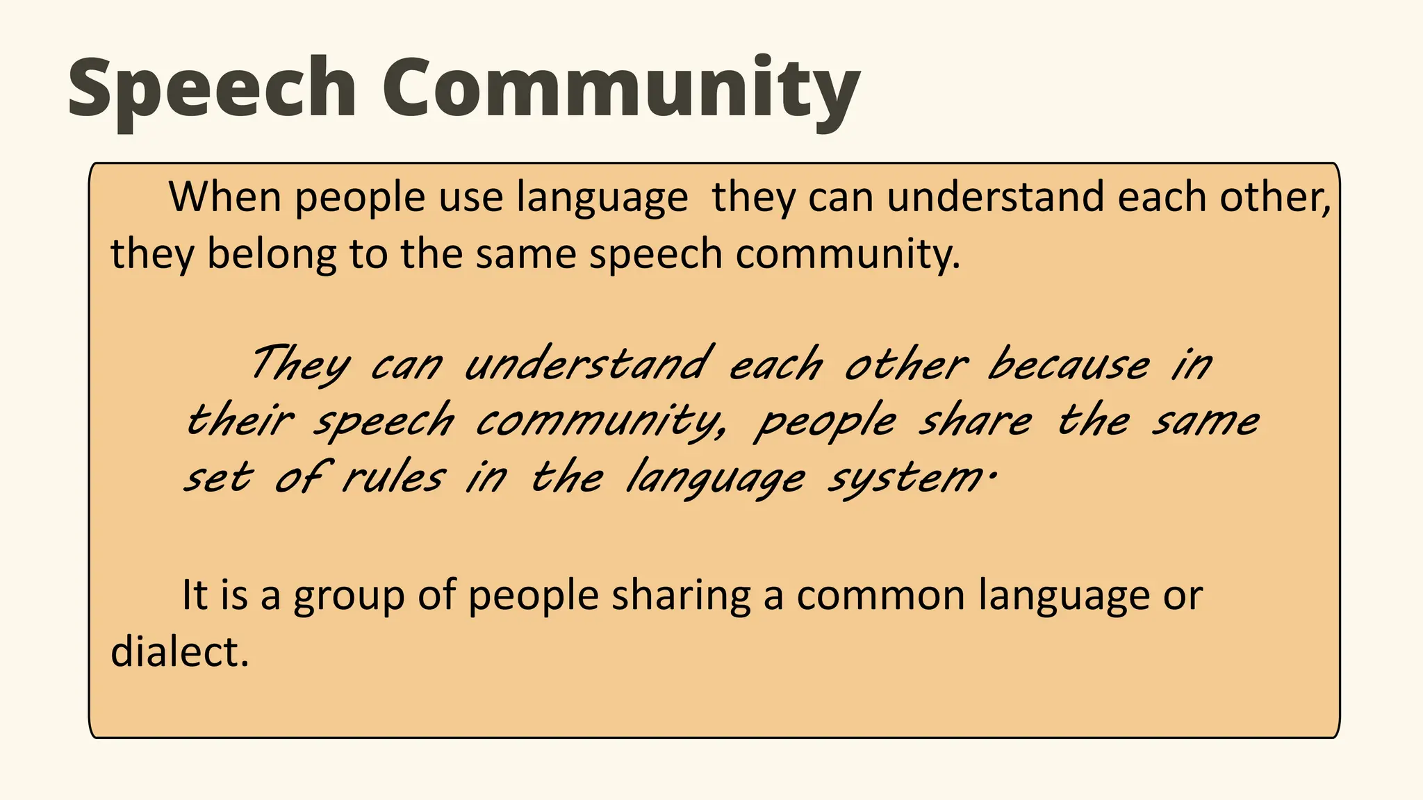 Speech Community
When people use language they can understand each other,
they belong to the same speech community.
They can understand each other because in
their speech community, people share the same
set of rules in the language system.
It is a group of people sharing a common language or
dialect.
 