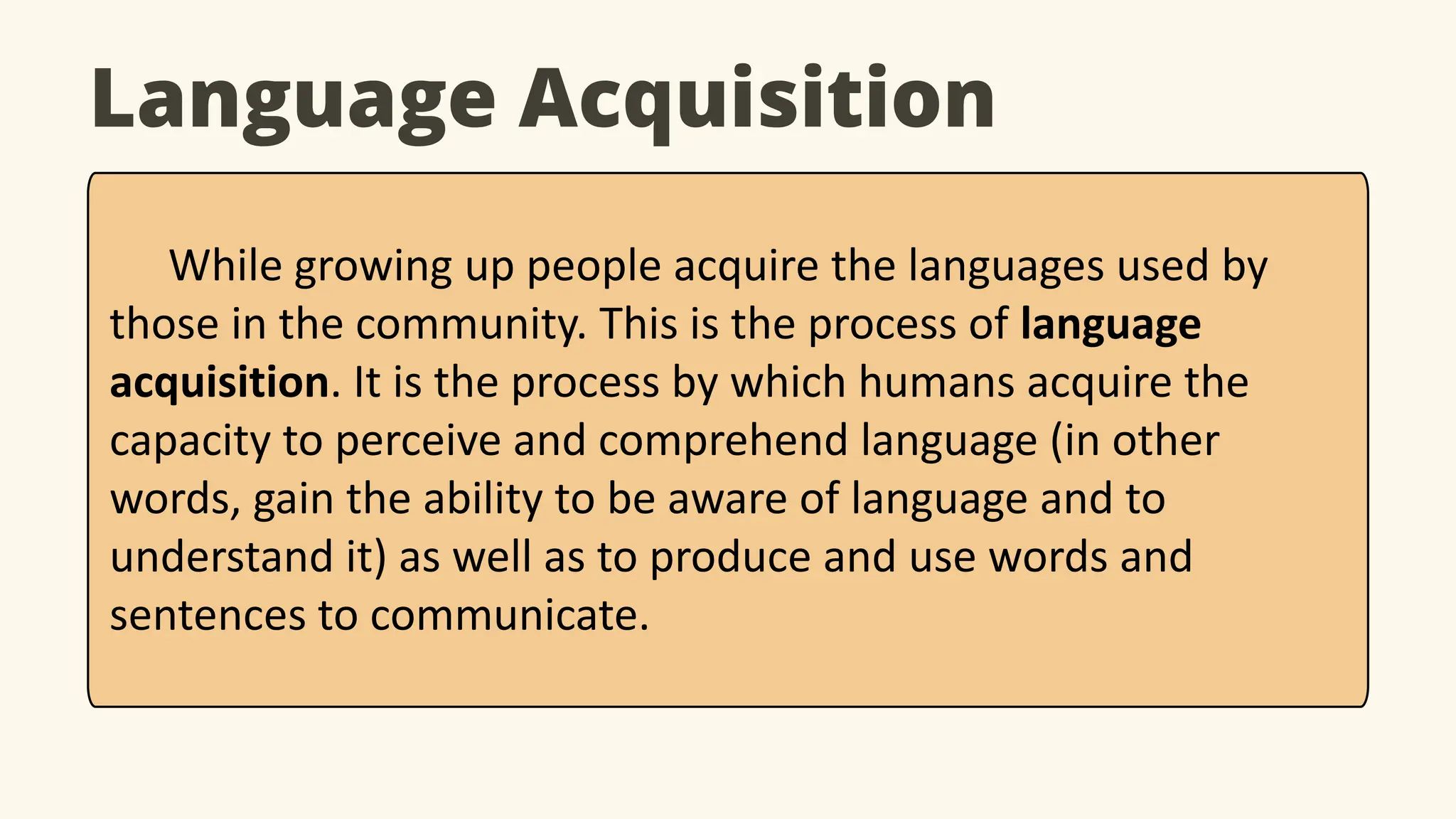 Language Acquisition
While growing up people acquire the languages used by
those in the community. This is the process of language
acquisition. It is the process by which humans acquire the
capacity to perceive and comprehend language (in other
words, gain the ability to be aware of language and to
understand it) as well as to produce and use words and
sentences to communicate.
 