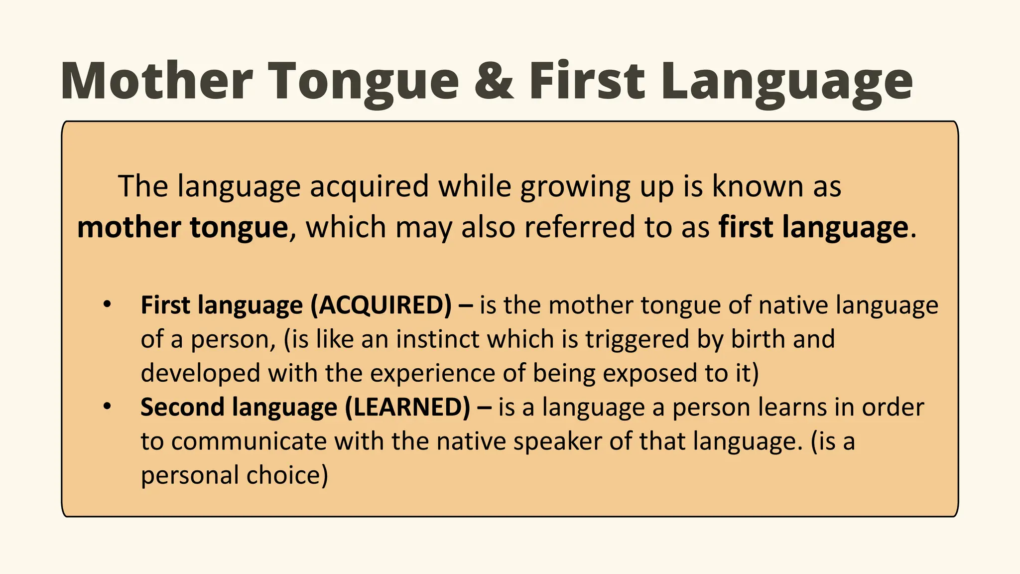 Mother Tongue & First Language
The language acquired while growing up is known as
mother tongue, which may also referred to as first language.
• First language (ACQUIRED) – is the mother tongue of native language
of a person, (is like an instinct which is triggered by birth and
developed with the experience of being exposed to it)
• Second language (LEARNED) – is a language a person learns in order
to communicate with the native speaker of that language. (is a
personal choice)
 