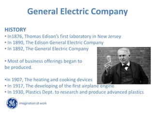 General Electric Company
HISTORY
• In1876, Thomas Edison’s first laboratory in New Jersey
• In 1890, The Edison General Electric Company
• In 1892, The General Electric Company

• Most of business offerings began to
be produced.

•In 1907, The heating and cooking devices
• In 1917, The developing of the first airplane engine
• In 1930, Plastics Dept. to research and produce advanced plastics
 