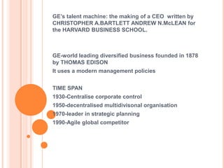 GE’s talent machine: the making of a CEO written by
CHRISTOPHER A.BARTLETT ANDREW N.McLEAN for
the HARVARD BUSINESS SCHOOL.



GE-world leading diversified business founded in 1878
by THOMAS EDISON
It uses a modern management policies


TIME SPAN
1930-Centralise corporate control
1950-decentralised multidivisonal organisation
1970-leader in strategic planning
1990-Agile global competitor
 