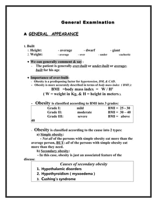 General Examination
A GENERAL APPEARANCE
1. Built
1. Height: - average - dwarf - giant
2. Weight: - average - over - under -cachectic
♥ We can generally comment & say :
- The patient is generally over-built or under-built or average-
built for his age.
♥ Importance of over-built:
- Obesity is a predisposing factor for hypertension, DM, & CAD.
- Obesity is more accurately described in terms of body mass index ( BMI ):
BMI =body mass index = W / H²
( W = weight in Kg, & H = height in meters ).
- Obesity is classified according to BMI into 3 grades:
Grade I: mild BMI = 25 - 30
Grade II: moderate BMI = 30 – 40
Grade III: severe BMI = above
40
- Obesity is classified according to the cause into 2 types:
a) Simple obesity:
- Not all of the persons with simple obesity eat more than the
average person, BUT: all of the persons with simple obesity eat
more than they need.
b) Secondary obesity:
- In this case, obesity is just an associated feature of the
disease:
Causes of secondary obesity
1. Hypothalamic disorders
2. Hypothyroidism ( myxoedema )
3. Cushing’s syndrome
 