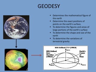 GEODESY
 Determines the mathematical figure of
the earth
 Determine the exact positions of
points on the earth’s surface.
 To determine the figures and areas of
large portions of the earth’s surface
 To determine the shape and size of the
earth
 To determine the variations of
terrestrial gravity
 