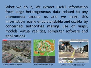 What we do is, We extract useful information
from large heterogeneous data related to any
phenomena around us and we make this
information easily understandable and usable by
concerned authorities making use of maps,
models, virtual realities, computer software and
applications.
3D city model-Berlin Interactive web map Virtual reality-Street View
 