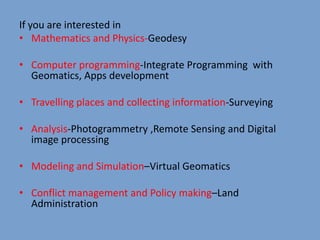 If you are interested in
• Mathematics and Physics-Geodesy
• Computer programming-Integrate Programming with
Geomatics, Apps development
• Travelling places and collecting information-Surveying
• Analysis-Photogrammetry ,Remote Sensing and Digital
image processing
• Modeling and Simulation–Virtual Geomatics
• Conflict management and Policy making–Land
Administration
 