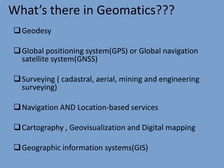 What’s there in Geomatics???
Geodesy
Global positioning system(GPS) or Global navigation
satellite system(GNSS)
Surveying ( cadastral, aerial, mining and engineering
surveying)
Navigation AND Location-based services
Cartography , Geovisualization and Digital mapping
Geographic information systems(GIS)
 