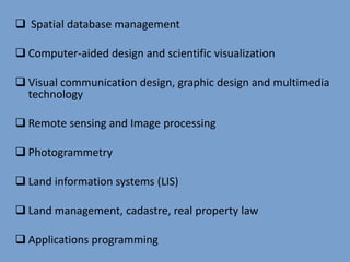  Spatial database management
 Computer-aided design and scientific visualization
 Visual communication design, graphic design and multimedia
technology
 Remote sensing and Image processing
 Photogrammetry
 Land information systems (LIS)
 Land management, cadastre, real property law
 Applications programming
 