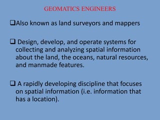 Also known as land surveyors and mappers
 Design, develop, and operate systems for
collecting and analyzing spatial information
about the land, the oceans, natural resources,
and manmade features.
 A rapidly developing discipline that focuses
on spatial information (i.e. information that
has a location).
GEOMATICS ENGINEERS
 