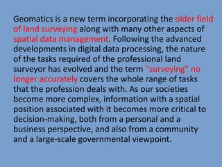 Geomatics is a new term incorporating the older field
of land surveying along with many other aspects of
spatial data management. Following the advanced
developments in digital data processing, the nature
of the tasks required of the professional land
surveyor has evolved and the term "surveying" no
longer accurately covers the whole range of tasks
that the profession deals with. As our societies
become more complex, information with a spatial
position associated with it becomes more critical to
decision-making, both from a personal and a
business perspective, and also from a community
and a large-scale governmental viewpoint.
 