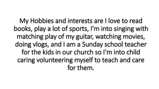 My Hobbies and interests are I love to read
books, play a lot of sports, I'm into singing with
matching play of my guitar, watching movies,
doing vlogs, and I am a Sunday school teacher
for the kids in our church so I'm into child
caring volunteering myself to teach and care
for them.
 