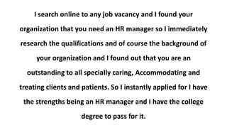 I search online to any job vacancy and I found your
organization that you need an HR manager so I immediately
research the qualifications and of course the background of
your organization and I found out that you are an
outstanding to all specially caring, Accommodating and
treating clients and patients. So I instantly applied for I have
the strengths being an HR manager and I have the college
degree to pass for it.
 