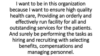 I want to be in this organization
because I want to ensure high quality
health care, Providing an orderly and
effectively run facility for all and
outstanding services for the patients.
And surely be performing the tasks as
hiring and recruiting with selecting
benefits, compensations and
managing personnel.
 