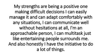 My strengths are being a positive one
making difficult decisions I can easily
manage it and can adapt comfortably with
any situations, I can communicate well
without hesitations at all, I'm an
approachable person, I can multitask just
like entertaining people surrounds me.
And also honestly I have the initiative to do
a lot of things.
 