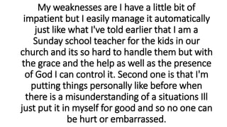 My weaknesses are I have a little bit of
impatient but I easily manage it automatically
just like what I've told earlier that I am a
Sunday school teacher for the kids in our
church and its so hard to handle them but with
the grace and the help as well as the presence
of God I can control it. Second one is that I'm
putting things personally like before when
there is a misunderstanding of a situations Ill
just put it in myself for good and so no one can
be hurt or embarrassed.
 